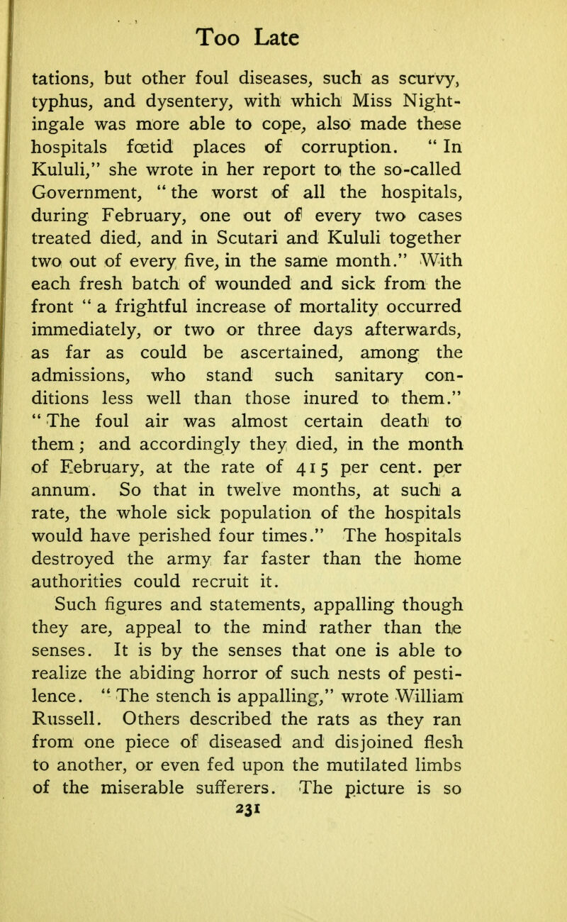 tations, but other foul diseases, such as scurvy, typhus, and dysentery, with which Miss Night- ingale was more able to cope, also made these hospitals foetid places of corruption.  In Kululi, she wrote in her report to the so-called Government,  the worst of all the hospitals, during February, one out of every two cases treated died, and in Scutari and Kululi together two out of every five, in the same month. With each fresh batch of wounded and sick from the front  a frightful increase of mortality occurred immediately, or two or three days afterwards, as far as could be ascertained, among the admissions, who stand such sanitary con- ditions less well than those inured toi them.  The foul air was almost certain death to them; and accordingly they died, in the month of February, at the rate of 415 per cent, per annum. So that in twelve months, at such a rate, the whole sick population of the hospitals would have perished four times. The hospitals destroyed the army far faster than the home authorities could recruit it. Such figures and statements, appalling though they are, appeal to the mind rather than the senses. It is by the senses that one is able to realize the abiding horror of such nests of pesti- lence.  The stench is appalling, wrote William Russell. Others described the rats as they ran from one piece of diseased and disjoined flesh to another, or even fed upon the mutilated limbs of the miserable sufferers. The picture is so