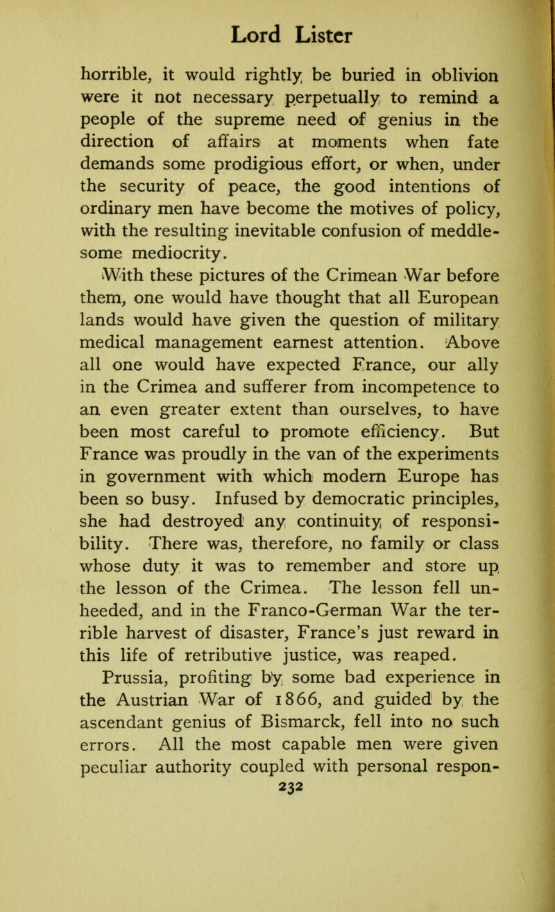 horrible, it would rightly be buried in oblivion were it not necessary perpetually to remind a people of the supreme need of genius in the direction of affairs at moments when fate demands some prodigious effort, or when, under the security of peace, the good intentions of ordinary men have become the motives of policy, with the resulting inevitable confusion of meddle- some mediocrity. With these pictures of the Crimean War before them, one would have thought that all European lands would have given the question of military medical management earnest attention. Above all one would have expected France, our ally in the Crimea and sufferer from incompetence to an even greater extent than ourselves, to have been most careful to promote efficiency. But France was proudly in the van of the experiments in government with which modern Europe has been so busy. Infused by democratic principles, she had destroyed any continuity of responsi- bility. There was, therefore, no family or class whose duty it was to remember and store up the lesson of the Crimea. The lesson fell un- heeded, and in the Franco-German War the ter- rible harvest of disaster, France's just reward in this life of retributive justice, was reaped. Prussia, profiting by some bad experience in the Austrian War of 1866, and guided by the ascendant genius of Bismarck, fell into no such errors. All the most capable men were given peculiar authority coupled with personal respon-