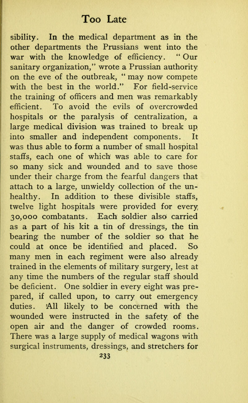 sibility. In the medical department as in the other departments the Prussians went into the war with the knowledge of efficiency.  Our sanitary organization, wrote a Prussian authority on the eve of the outbreak,  may now compete with the best in the world. For field-service the training of officers and men was remarkably efficient. To avoid the evils of overcrowded hospitals or the paralysis of centralization, a large medical division was trained to break up into smaller and independent components. It was thus able to form a number of small hospital staffs, each one of which was able to care for so many sick and wounded and to save those under their charge from the fearful dangers that attach to a large, unwieldy collection of the un- healthy. In addition to these divisible staffs, twelve light hospitals were provided for every 30,000 combatants. Each soldier also carried as a part of his kit a tin of dressings, the tin bearing the number of the soldier so that he could at once be identified and placed. So many men in each regiment were also already trained in the elements of military surgery, lest at any time the numbers of the regular staff should be deficient. One soldier in every eight was pre- pared, if called upon, to carry out emergency duties. rAll likely to be concerned with the wounded were instructed in the safety of the open air and the danger of crowded rooms. There was a large supply of medical wagons with surgical instruments, dressings, and stretchers for