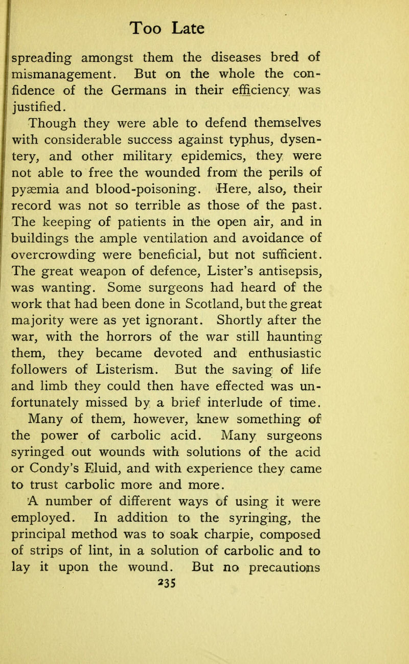 spreading amongst them the diseases bred of mismanagement. But on the whole the con- fidence of the Germans in their efficiency was justified. Though they were able to defend themselves with considerable success against typhus, dysen- tery, and other military epidemics, they were not able to free the wounded from the perils of pyaemia and blood-poisoning. Here, also, their record was not so terrible as those of the past. The keeping of patients in the open air, and in buildings the ample ventilation and avoidance of overcrowding were beneficial, but not sufficient. The great weapon of defence, Lister's antisepsis, was wanting. Some surgeons had heard of the work that had been done in Scotland, but the great majority were as yet ignorant. Shortly after the war, with the horrors of the war still haunting them, they became devoted and enthusiastic followers of Listerism. But the saving of life and limb they could then have effected was un- fortunately missed by a brief interlude of time. Many of them, however, knew something of the power of carbolic acid. Many surgeons syringed out wounds with solutions of the acid or Condy's Eluid, and with experience they came to trust carbolic more and more. A number of different ways of using it were employed. In addition to the syringing, the principal method was to soak charpie, composed of strips of lint, in a solution of carbolic and to lay it upon the wound. But no precautions