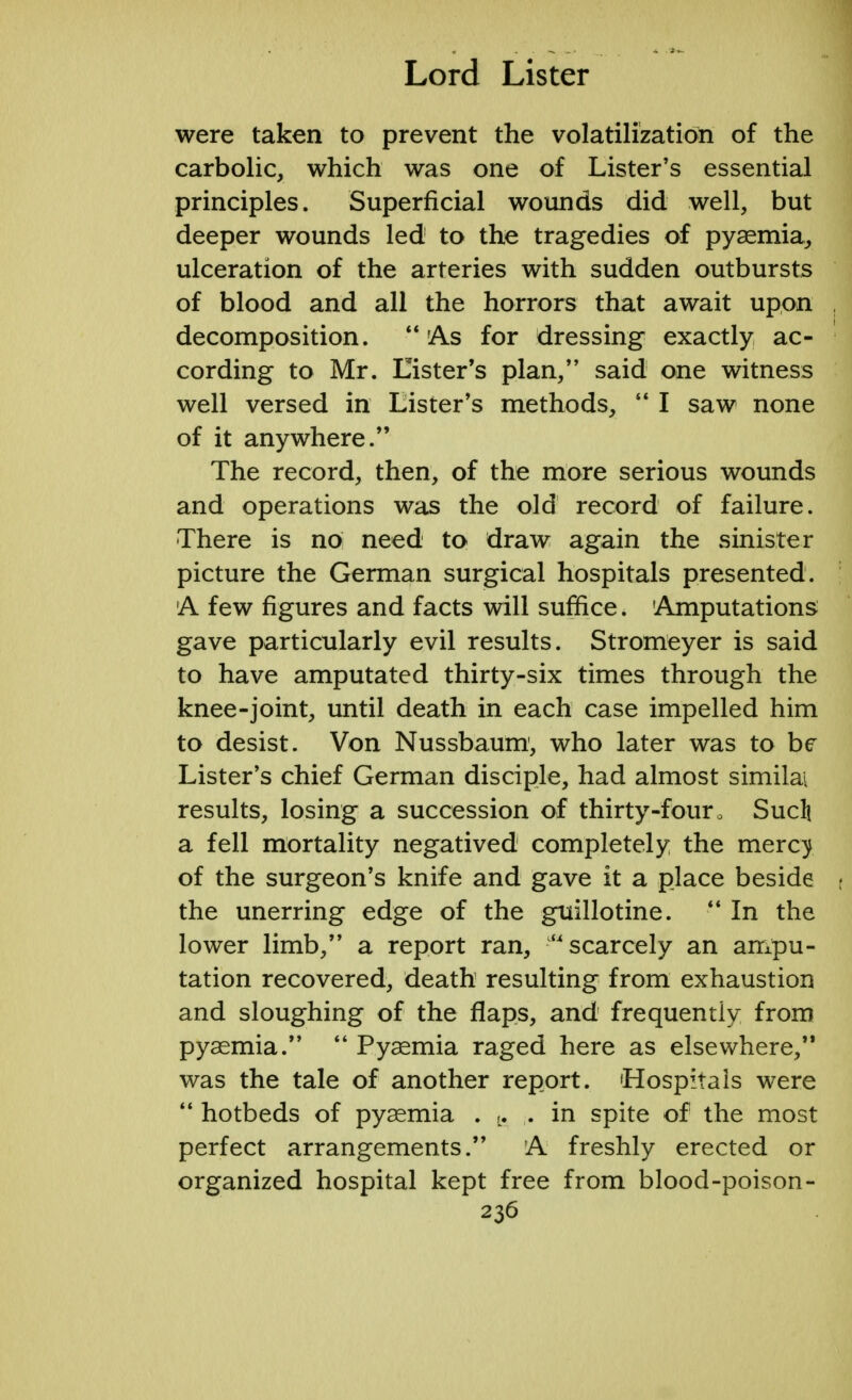 were taken to prevent the volatilization of the carbolic, which was one of Lister's essential principles. Superficial wounds did well, but deeper wounds led to the tragedies of pyaemia, ulceration of the arteries with sudden outbursts of blood and all the horrors that await upon decomposition.  'As for dressing exactly ac- cording to Mr. Lister's plan, said one witness well versed in Lister's methods,  I saw none of it anywhere. The record, then, of the more serious wounds and operations was the old record of failure. There is no need to draw again the sinister picture the German surgical hospitals presented. A few figures and facts will suffice. 'Amputations gave particularly evil results. Stromeyer is said to have amputated thirty-six times through the knee-joint, until death in each case impelled him to desist. Von Nussbaum1, who later was to be Lister's chief German disciple, had almost similai results, losing a succession of thirty-four . Sucli a fell mortality negatived completely the mercy of the surgeon's knife and gave it a place beside the unerring edge of the guillotine.  In the lower limb, a report ran, scarcely an ampu- tation recovered, death resulting from exhaustion and sloughing of the flaps, and frequently from pyaemia.  Pyaemia raged here as elsewhere, was the tale of another report. Hospitals were  hotbeds of pyaemia . L. . in spite of the most perfect arrangements. A freshly erected or organized hospital kept free from blood-poison-