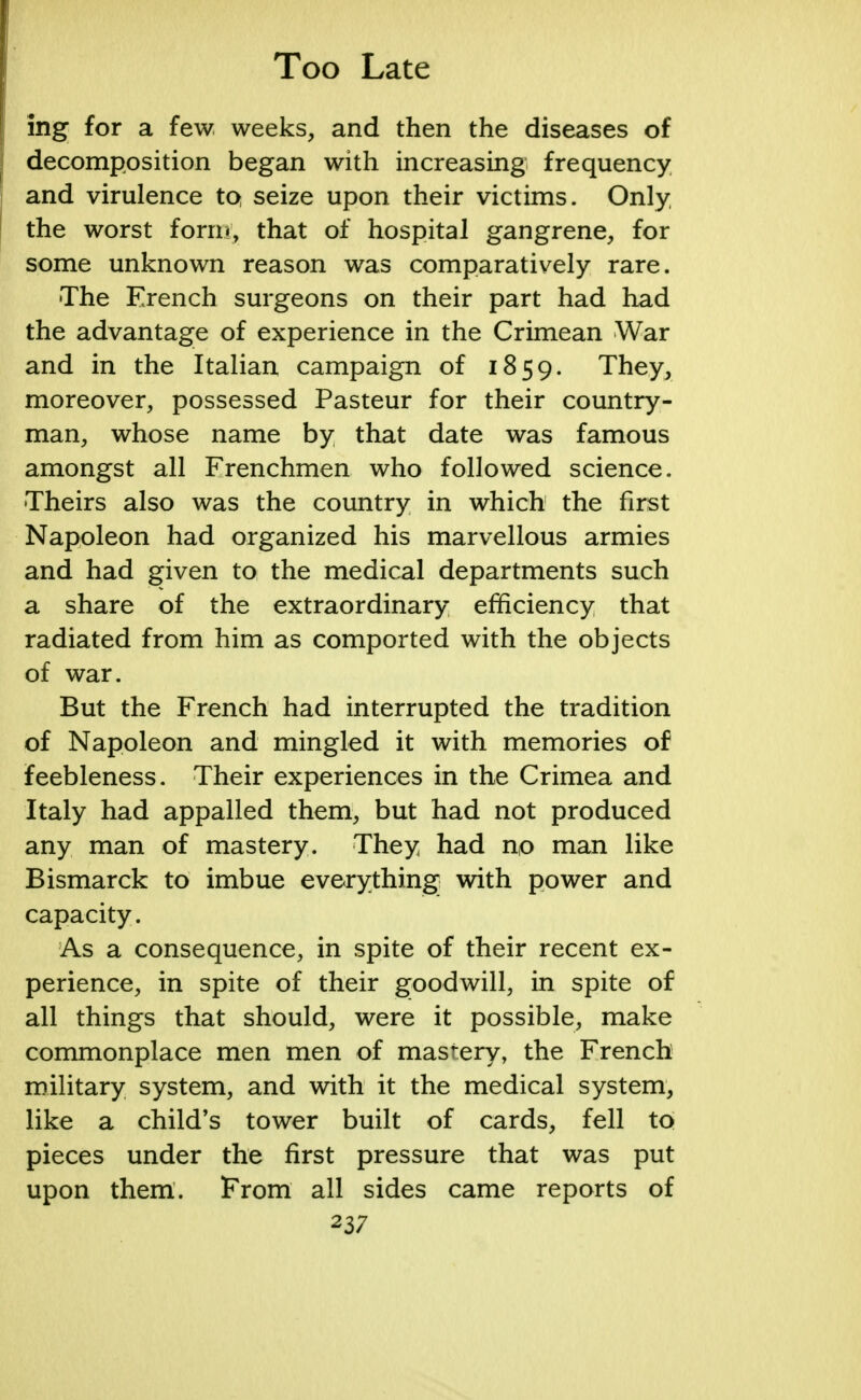 ing for a few, weeks, and then the diseases of decomposition began with increasing frequency and virulence tQ seize upon their victims. Only the worst form, that of hospital gangrene, for some unknown reason was comparatively rare. The French surgeons on their part had had the advantage of experience in the Crimean War and in the Italian campaign of 1859. They, moreover, possessed Pasteur for their country- man, whose name by that date was famous amongst all Frenchmen who followed science. Theirs also was the country in which the first Napoleon had organized his marvellous armies and had given to the medical departments such a share of the extraordinary efficiency that radiated from him as comported with the objects of war. But the French had interrupted the tradition of Napoleon and mingled it with memories of feebleness. Their experiences in the Crimea and Italy had appalled them, but had not produced any man of mastery. They had no man like Bismarck to imbue everything with power and capacity. As a consequence, in spite of their recent ex- perience, in spite of their goodwill, in spite of all things that should, were it possible, make commonplace men men of mastery, the French military system, and with it the medical system, like a child's tower built of cards, fell to pieces under the first pressure that was put upon them. From all sides came reports of