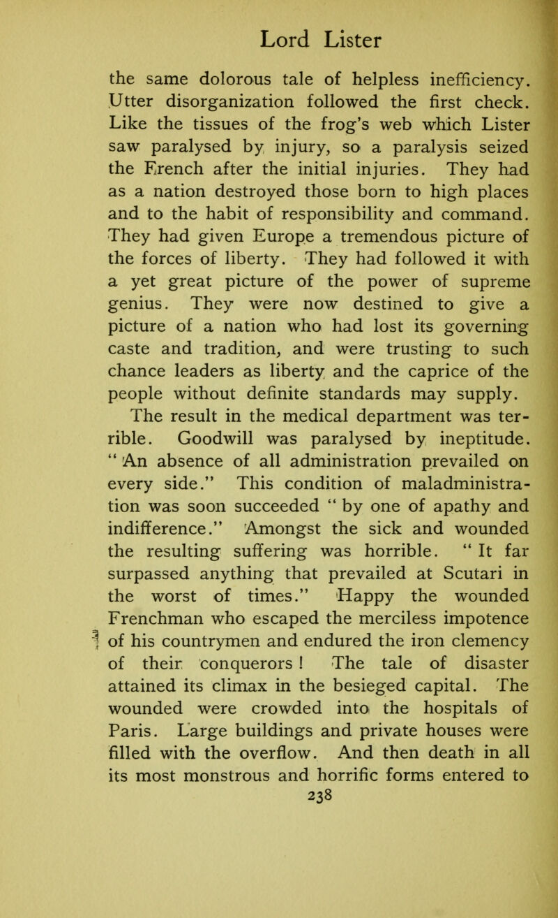 the same dolorous tale of helpless inefficiency. Utter disorganization followed the first check. Like the tissues of the frog's web which Lister saw paralysed by injury, so a paralysis seized the Erench after the initial injuries. They had as a nation destroyed those born to high places and to the habit of responsibility and command. They had given Europe a tremendous picture of the forces of liberty. They had followed it with a yet great picture of the power of supreme genius. They were now destined to give a picture of a nation who had lost its governing caste and tradition, and were trusting to such chance leaders as liberty and the caprice of the people without definite standards may supply. The result in the medical department was ter- rible. Goodwill was paralysed by ineptitude.  An absence of all administration prevailed on every side. This condition of maladministra- tion was soon succeeded  by one of apathy and indifference. Amongst the sick and wounded the resulting suffering was horrible.  It far surpassed anything that prevailed at Scutari in the worst of times. Happy the wounded Frenchman who escaped the merciless impotence ij of his countrymen and endured the iron clemency of their conquerors ! The tale of disaster attained its climax in the besieged capital. The wounded were crowded into: the hospitals of Paris. Large buildings and private houses were filled with the overflow. And then death in all its most monstrous and horrific forms entered to