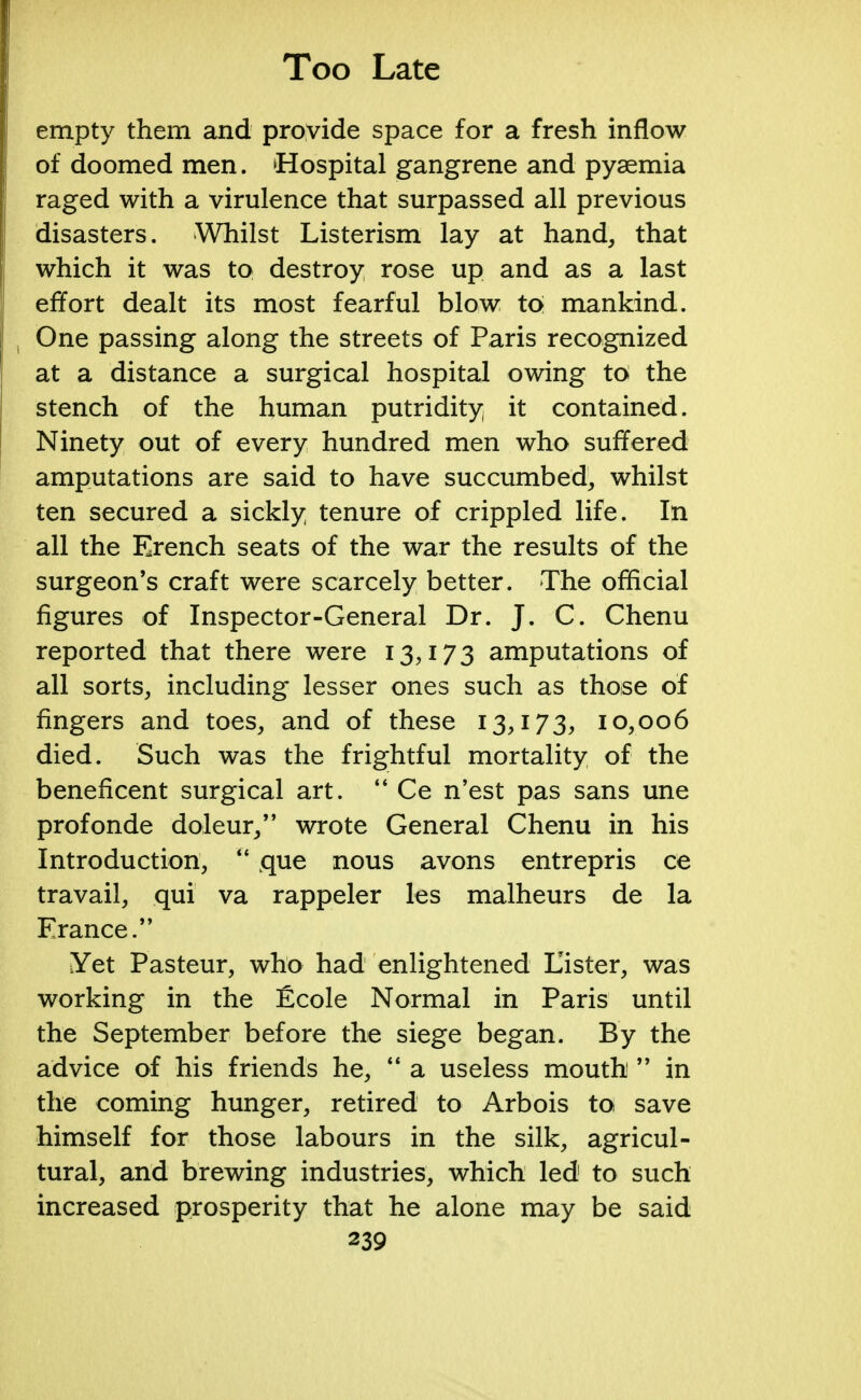 empty them and provide space for a fresh inflow of doomed men. Hospital gangrene and pyaemia raged with a virulence that surpassed all previous disasters. Whilst Listerism lay at hand, that which it was to destroy rose up and as a last effort dealt its most fearful blow to mankind. One passing along the streets of Paris recognized at a distance a surgical hospital owing to the stench of the human putridity it contained. Ninety out of every hundred men who suffered amputations are said to have succumbed, whilst ten secured a sickly tenure of crippled life. In all the Erench seats of the war the results of the surgeon's craft were scarcely better. The official figures of Inspector-General Dr. J. C. Chenu reported that there were 13,173 amputations of all sorts, including lesser ones such as those of fingers and toes, and of these 13,173, 10,006 died. Such was the frightful mortality of the beneficent surgical art.  Ce n'est pas sans une profonde doleur, wrote General Chenu in his Introduction,  que nous avons entrepris ce travail, qui va rappeler les malheurs de la France. Yet Pasteur, who had enlightened Lister, was working in the £cole Normal in Paris until the September before the siege began. By the advice of his friends he,  a useless mouth  in the coming hunger, retired to Arbois to save himself for those labours in the silk, agricul- tural, and brewing industries, which led to such increased prosperity that he alone may be said