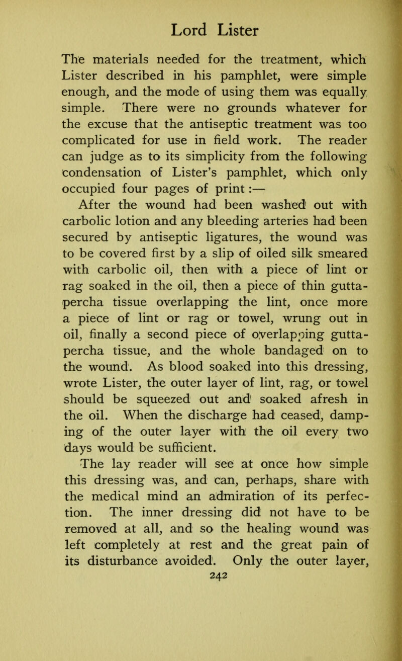 The materials needed for the treatment, which Lister described in his pamphlet, were simple enough, and the mode of using them was equally simple. There were no grounds whatever for the excuse that the antiseptic treatment was too complicated for use in field work. The reader can judge as to its simplicity from the following condensation of Lister's pamphlet, which only occupied four pages of print:— After the wound had been washed out with carbolic lotion and any bleeding arteries had been secured by antiseptic ligatures, the wound was to be covered first by a slip of oiled silk smeared with carbolic oil, then with a piece of lint or rag soaked in the oil, then a piece of thin gutta- percha tissue overlapping the lint, once more a piece of lint or rag or towel, wrung out in oil, finally a second piece of overlapping gutta- percha tissue, and the whole bandaged on to the wound. As blood soaked into this dressing, wrote Lister, the outer layer of lint, rag, or towel should be squeezed out and1 soaked afresh in the oil. When the discharge had ceased, damp- ing of the outer layer with the oil every two days would be sufficient. The lay reader will see at once how simple this dressing was, and can, perhaps, share with the medical mind an admiration of its perfec- tion. The inner dressing did not have to be removed at all, and so the healing wound was left completely at rest and the great pain of its disturbance avoided. Only the outer layer,