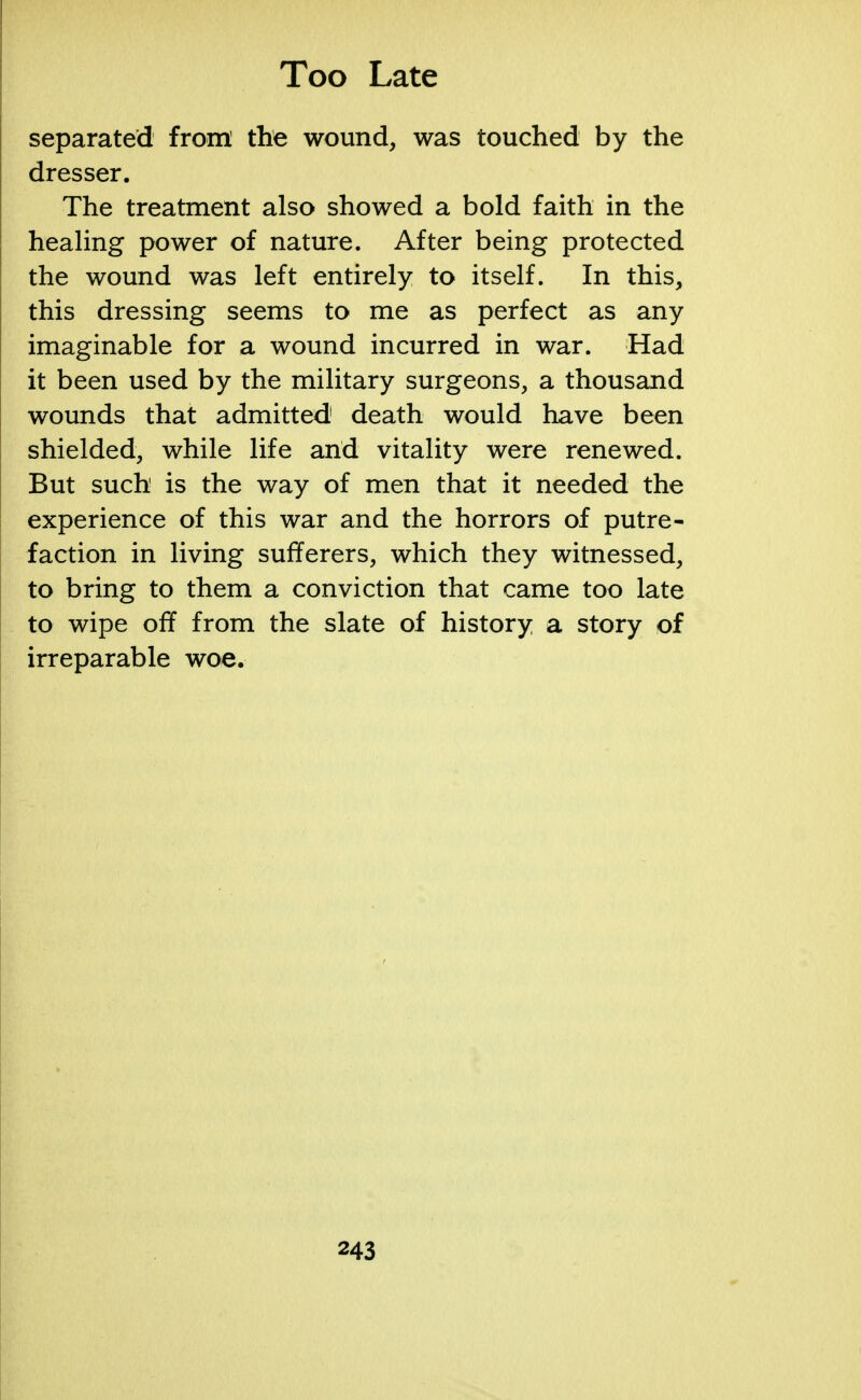 separated from the wound, was touched by the dresser. The treatment also showed a bold faith in the healing power of nature. After being protected the wound was left entirely to itself. In this, this dressing seems to me as perfect as any imaginable for a wound incurred in war. Had it been used by the military surgeons, a thousand wounds that admitted death would have been shielded, while life and vitality were renewed. But such is the way of men that it needed the experience of this war and the horrors of putre- faction in living sufferers, which they witnessed, to bring to them a conviction that came too late to wipe off from the slate of history a story of irreparable woe.