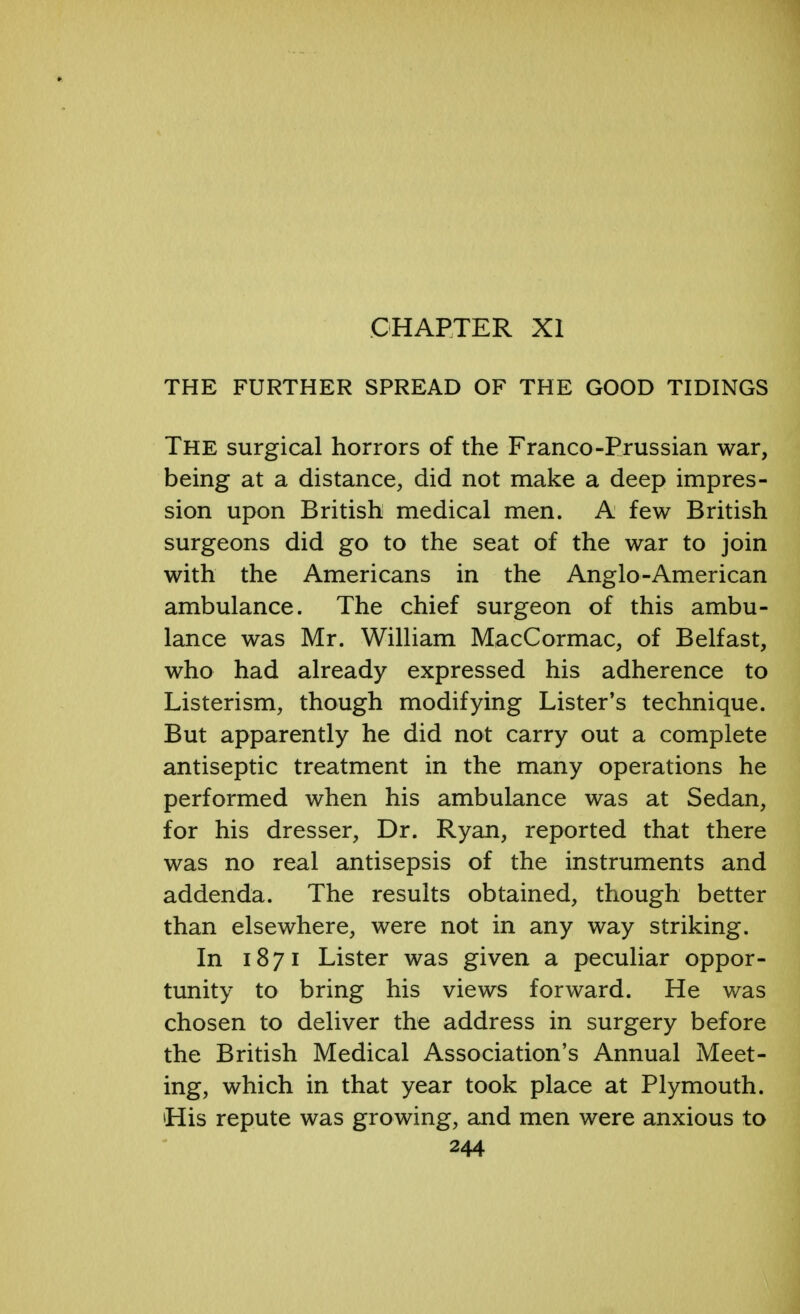 CHAPTER XI THE FURTHER SPREAD OF THE GOOD TIDINGS The surgical horrors of the Franco-Prussian war, being at a distance, did not make a deep impres- sion upon British medical men. A few British surgeons did go to the seat of the war to join with the Americans in the Anglo-American ambulance. The chief surgeon of this ambu- lance was Mr. William MacCormac, of Belfast, who had already expressed his adherence to Listerism, though modifying Lister's technique. But apparently he did not carry out a complete antiseptic treatment in the many operations he performed when his ambulance was at Sedan, for his dresser, Dr. Ryan, reported that there was no real antisepsis of the instruments and addenda. The results obtained, though better than elsewhere, were not in any way striking. In 1871 Lister was given a peculiar oppor- tunity to bring his views forward. He was chosen to deliver the address in surgery before the British Medical Association's Annual Meet- ing, which in that year took place at Plymouth. His repute was growing, and men were anxious to