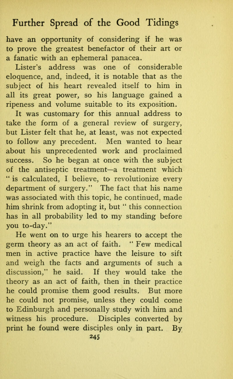 have an opportunity of considering if he was to prove the greatest benefactor of their art or a fanatic with an ephemeral panacea. Lister's address was one of considerable eloquence, and, indeed, it is notable that as the subject of his heart revealed itself to him in all its great power, so his language gained a ripeness and volume suitable to its exposition. It was customary for this annual address to take the form of a general review of surgery, but Lister felt that he, at least, was not expected to follow any precedent. Men wanted to hear about his unprecedented work and proclaimed success. So he began at once with the subject of the antiseptic treatment—a treatment which  is calculated, I believe, to revolutionize every department of surgery. The fact that his name was associated with this topic, he continued, made him shrink from adopting it, but  this connection has in all probability led to my standing before you to-day. He went on to urge his hearers to accept the germ theory as an act of faith.  Few medical men in active practice have the leisure to sift and weigh the facts and arguments of such a discussion, he said. If they would take the theory as an act of faith, then in their practice he could promise them good results. But more he could not promise, unless they could come to Edinburgh and personally study with him and witness his procedure. Disciples converted by print he found were disciples only in part. By