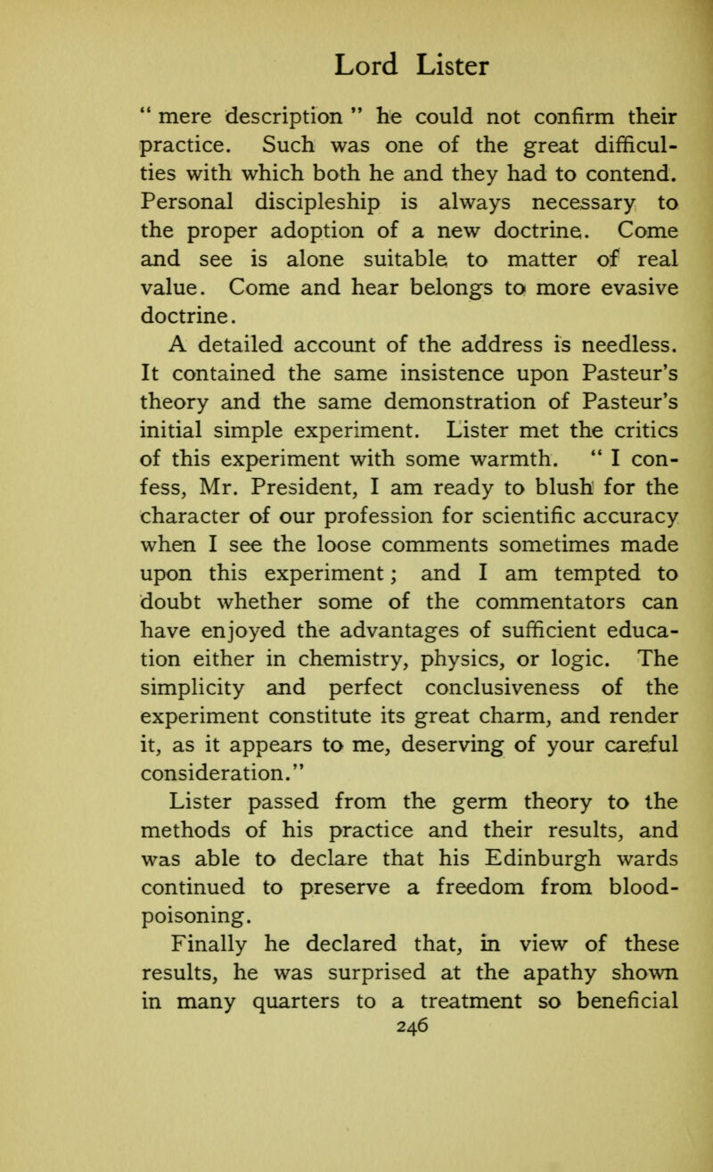  mere description  he could not confirm their practice. Such was one of the great difficul- ties with which both he and they had to contend. Personal discipleship is always necessary to the proper adoption of a new doctrine. Come and see is alone suitable to matter of real value. Come and hear belongs to more evasive doctrine. A detailed account of the address is needless. It contained the same insistence upon Pasteur's theory and the same demonstration of Pasteur's initial simple experiment. Lister met the critics of this experiment with some warmth.  I con- fess, Mr. President, I am ready to blush for the character of our profession for scientific accuracy when I see the loose comments sometimes made upon this experiment; and I am tempted to doubt whether some of the commentators can have enjoyed the advantages of sufficient educa- tion either in chemistry, physics, or logic. The simplicity and perfect conclusiveness of the experiment constitute its great charm, and render it, as it appears to me, deserving of your careful consideration. Lister passed from the germ theory to the methods of his practice and their results, and was able to declare that his Edinburgh wards continued to preserve a freedom from blood- poisoning. Finally he declared that, in view of these results, he was surprised at the apathy shown in many quarters to a treatment so beneficial