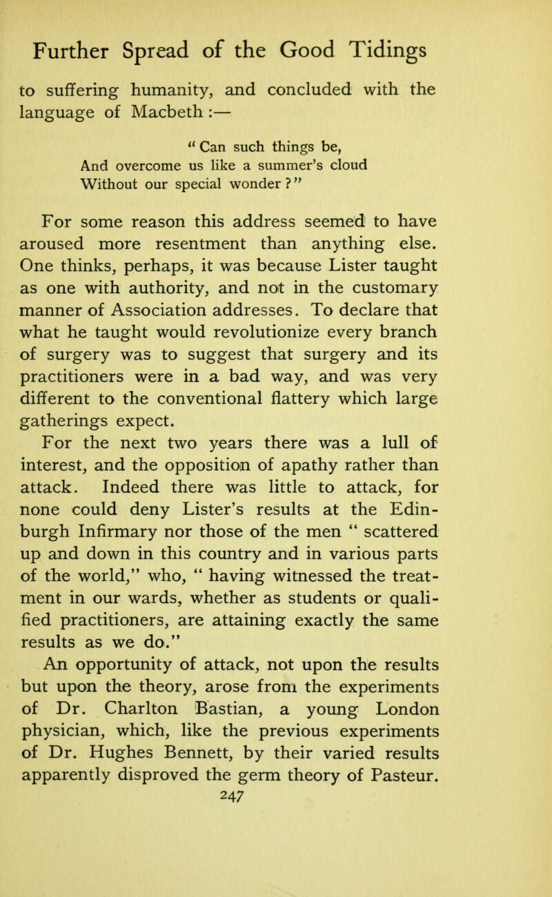 to suffering humanity, and concluded with the language of Macbeth :— u Can such things be, And overcome us like a summer's cloud Without our special wonder ? M For some reason this address seemed to have aroused more resentment than anything else. One thinks, perhaps, it was because Lister taught as one with authority, and not in the customary manner of Association addresses. To declare that what he taught would revolutionize every branch of surgery was to suggest that surgery and its practitioners were in a bad way, and was very different to the conventional flattery which large gatherings expect. For the next two years there was a lull of interest, and the opposition of apathy rather than attack. Indeed there was little to attack, for none could deny Lister's results at the Edin- burgh Infirmary nor those of the men  scattered up and down in this country and in various parts of the world, who,  having witnessed the treat- ment in our wards, whether as students or quali- fied practitioners, are attaining exactly the same results as we do. An opportunity of attack, not upon the results but upon the theory, arose from the experiments of Dr. Charlton Bastian, a young London physician, which, like the previous experiments of Dr. Hughes Bennett, by their varied results apparently disproved the germ theory of Pasteur.