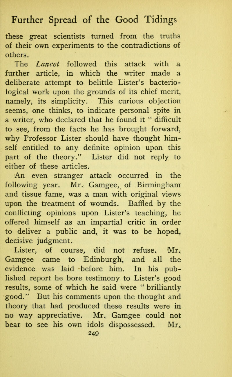 these great scientists turned from the truths of their own experiments to the contradictions of others. The Lancet followed this attack with a further article, in which the writer made a deliberate attempt to belittle Lister's bacterio- logical work upon the grounds of its chief merit, namely, its simplicity. This curious objection seems, one thinks, to indicate personal spite in a writer, who declared that he found it  difficult to see, from the facts he has brought forward, why Professor Lister should have thought him- self entitled to any definite opinion upon this part of the theory. Lister did not reply to either of these articles. An even stranger attack occurred in the following year. Mr. Gamgee, of Birmingham and tissue fame, was a man with original views upon the treatment of wounds. Baffled by the conflicting opinions upon Lister's teaching, he offered himself as an impartial critic in order to deliver a public and, it was to be hoped, decisive judgment. Lister, of course, did not refuse. Mr. Gamgee came to Edinburgh, and all the evidence was laid before him. In his pub- lished report he bore testimony to Lister's good results, some of which he said were  brilliantly good. But his comments upon the thought and theory that had produced these results were in no way appreciative. Mr. Gamgee could not bear to see his own idols dispossessed. Mr.