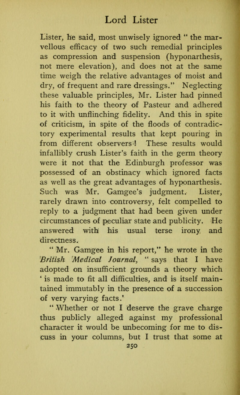 Lister, he said, most unwisely ignored  the mar- vellous efficacy of two such remedial principles as compression and suspension (hyponarthesis, not mere elevation), and does not at the same time weigh the relative advantages of moist and dry, of frequent and rare dressings/' Neglecting these valuable principles, Mr. Lister had pinned his faith to the theory of Pasteur and adhered to it with unflinching fidelity. And this in spite of criticism, in spite of the floods of contradic- tory experimental results that kept pouring in from different observers ! These results would infallibly crush Lister's faith in the germ theory were it not that the Edinburgh professor was possessed of an obstinacy which ignored facts as well as the great advantages of hyponarthesis. Such was Mr. Gamgee's judgment. Lister, rarely drawn into controversy, felt compelled to reply to a judgment that had been given under circumstances of peculiar state and publicity. Lie answered with his usual terse irony and directness.  Mr. Gamgee in his report, he wrote in the British Medical Journal,  says that I have adopted on insufficient grounds a theory which * is made to fit all difficulties, and is itself main- tained immutably in the presence of a succession of very varying facts.'  Whether or not I deserve the grave charge thus publicly alleged against my professional character it would be unbecoming for me to dis- cuss in your columns, but I trust that some at