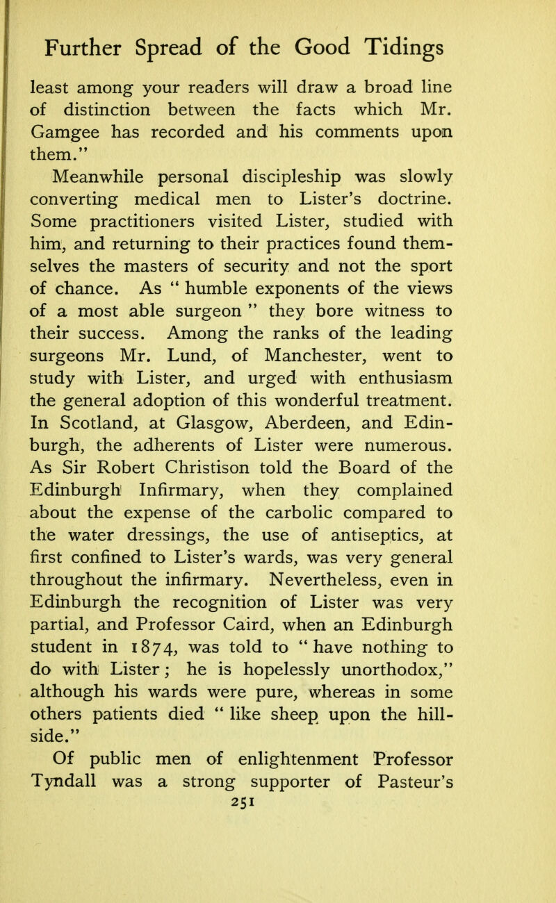 least among your readers will draw a broad line of distinction between the facts which Mr. Gamgee has recorded and his comments upon them. Meanwhile personal discipleship was slowly converting medical men to Lister's doctrine. Some practitioners visited Lister, studied with him, and returning to their practices found them- selves the masters of security and not the sport of chance. As  humble exponents of the views of a most able surgeon  they bore witness to their success. Among the ranks of the leading surgeons Mr. Lund, of Manchester, went to study with Lister, and urged with enthusiasm the general adoption of this wonderful treatment. In Scotland, at Glasgow, Aberdeen, and Edin- burgh, the adherents of Lister were numerous. As Sir Robert Christison told the Board of the Edinburgh Infirmary, when they complained about the expense of the carbolic compared to the water dressings, the use of antiseptics, at first confined to Lister's wards, was very general throughout the infirmary. Nevertheless, even in Edinburgh the recognition of Lister was very partial, and Professor Caird, when an Edinburgh student in 1874, was told to have nothing to do with Lister; he is hopelessly unorthodox, although his wards were pure, whereas in some others patients died  like sheep upon the hill- side. Of public men of enlightenment Professor Tyndall was a strong supporter of Pasteur's