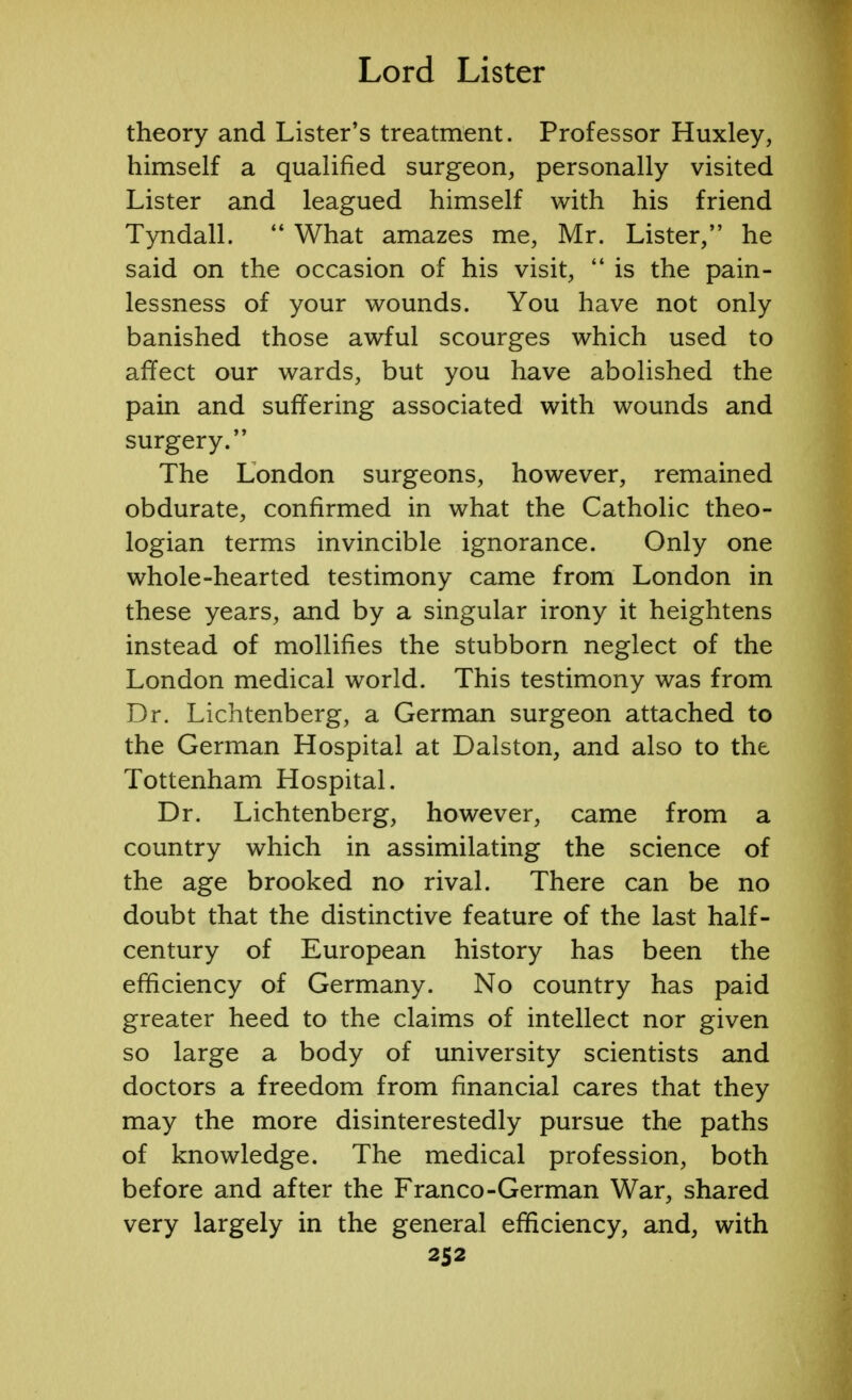 theory and Lister's treatment. Professor Huxley, himself a qualified surgeon, personally visited Lister and leagued himself with his friend Tyndall.  What amazes me, Mr. Lister, he said on the occasion of his visit,  is the pain- lessness of your wounds. You have not only banished those awful scourges which used to affect our wards, but you have abolished the pain and suffering associated with wounds and surgery. The London surgeons, however, remained obdurate, confirmed in what the Catholic theo- logian terms invincible ignorance. Only one whole-hearted testimony came from London in these years, and by a singular irony it heightens instead of mollifies the stubborn neglect of the London medical world. This testimony was from Dr. Lichtenberg, a German surgeon attached to the German Hospital at Dalston, and also to the Tottenham Hospital. Dr. Lichtenberg, however, came from a country which in assimilating the science of the age brooked no rival. There can be no doubt that the distinctive feature of the last half- century of European history has been the efficiency of Germany. No country has paid greater heed to the claims of intellect nor given so large a body of university scientists and doctors a freedom from financial cares that they may the more disinterestedly pursue the paths of knowledge. The medical profession, both before and after the Franco-German War, shared very largely in the general efficiency, and, with