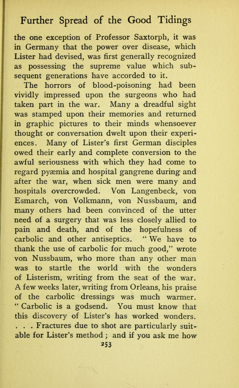 the one exception of Professor Saxtorph, it was in Germany that the power over disease, which Lister had devised, was first generally recognized as possessing the supreme value which sub- sequent generations have accorded to it. The horrors of blood-poisoning had been vividly impressed upon the surgeons who had taken part in the war. Many a dreadful sight was stamped upon their memories and returned in graphic pictures to their minds whensoever thought or conversation dwelt upon their experi- ences. Many of Lister's first German disciples owed their early and complete conversion to the awful seriousness with which they had come to regard pyaemia and hospital gangrene during and after the war, when sick men were many and hospitals overcrowded. Von Langenbeck, von Esmarch, von Volkmann, von Nussbaum, and many others had been convinced of the utter need of a surgery that was less closely allied to pain and death, and of the hopefulness of carbolic and other antiseptics.  We have to thank the use of carbolic for much good, wrote von Nussbaum, who more than any other man was to startle the world with the wonders of Listerism, writing from the seat of the war. A few weeks later, writing from Orleans, his praise of the carbolic dressings was much warmer.  Carbolic is a godsend. You must know that this discovery of Lister's has worked wonders. . . . Fractures due to shot are particularly suit- able for Lister's method ; and if you ask me how