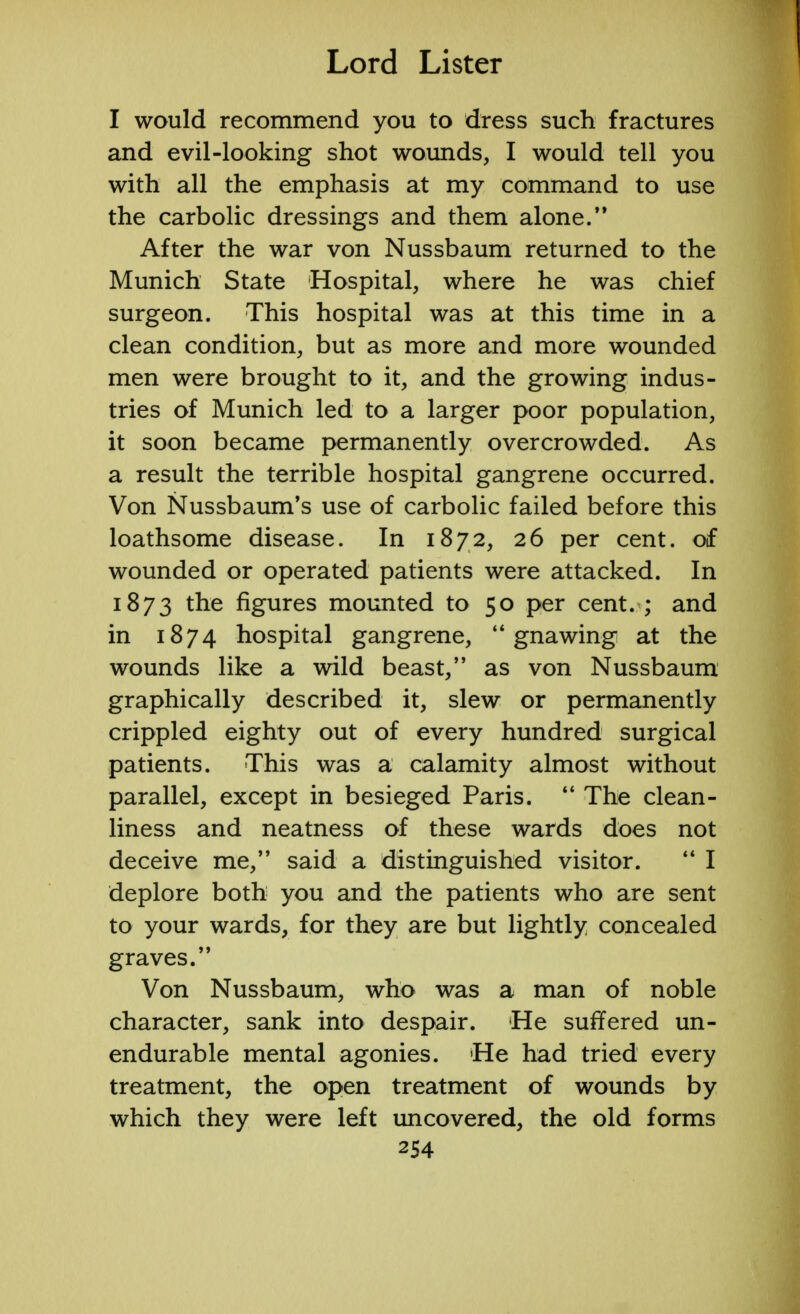 I would recommend you to dress such fractures and evil-looking shot wounds, I would tell you with all the emphasis at my command to use the carbolic dressings and them alone. After the war von Nussbaum returned to the Munich State Hospital, where he was chief surgeon. This hospital was at this time in a clean condition, but as more and more wounded men were brought to it, and the growing indus- tries of Munich led to a larger poor population, it soon became permanently overcrowded. As a result the terrible hospital gangrene occurred. Von Nussbaum's use of carbolic failed before this loathsome disease. In 1872, 26 per cent, of wounded or operated patients were attacked. In 1873 ^e figures mounted to 50 per cent. ; and in 1874 hospital gangrene, gnawing at the wounds like a wild beast, as von Nussbaum graphically described it, slew or permanently crippled eighty out of every hundred surgical patients. This was a calamity almost without parallel, except in besieged Paris.  The clean- liness and neatness of these wards does not deceive me, said a distinguished visitor.  I deplore both you and the patients who are sent to your wards, for they are but lightly concealed graves. Von Nussbaum, who was a man of noble character, sank into despair. He suffered un- endurable mental agonies. He had tried every treatment, the open treatment of wounds by which they were left uncovered, the old forms