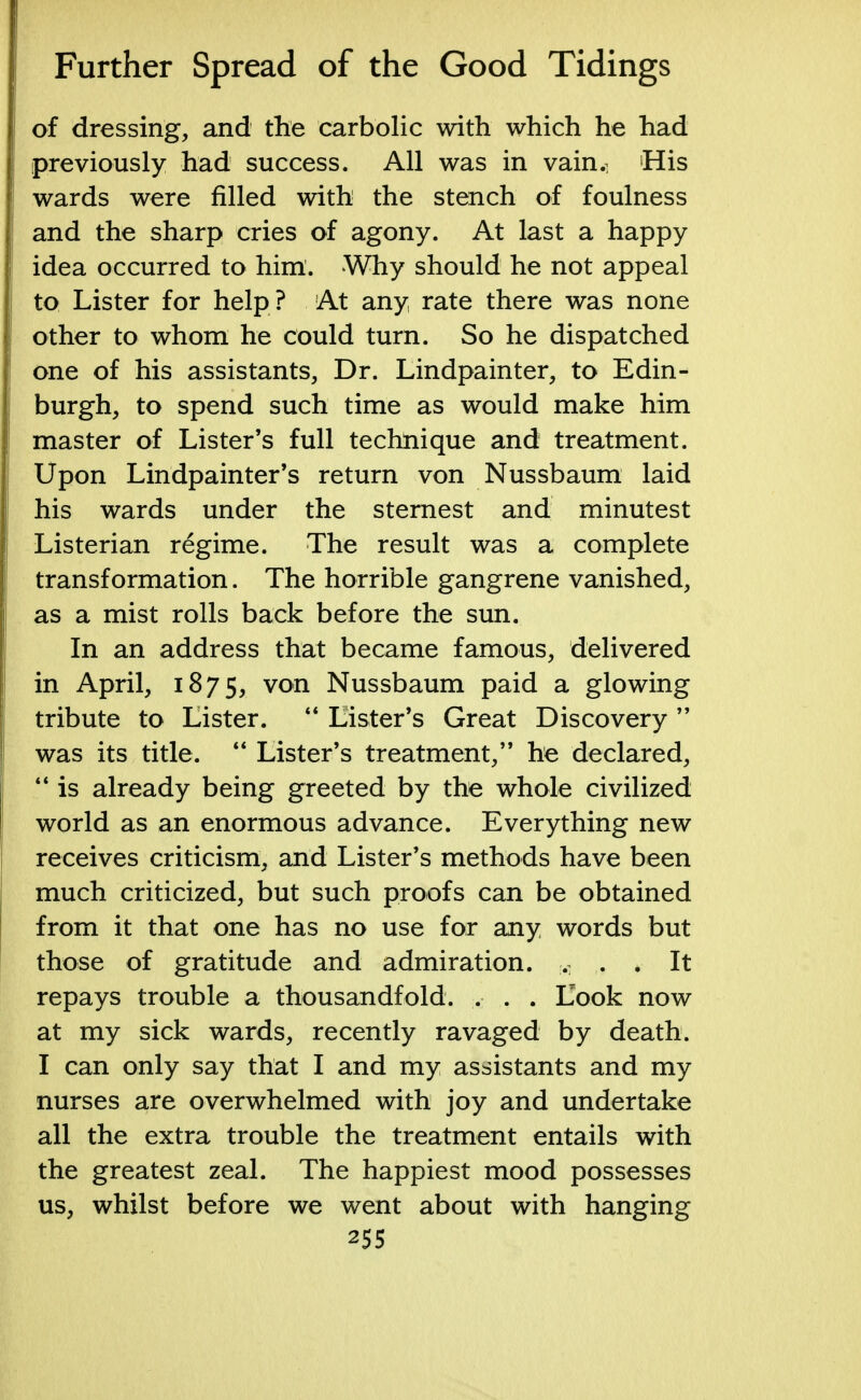 of dressing, and the carbolic with which he had previously had success. All was in vain.^ His wards were filled with the stench of foulness and the sharp cries of agony. At last a happy idea occurred to him. Why should he not appeal to Lister for help ? At any, rate there was none other to whom he could turn. So he dispatched one of his assistants, Dr. Lindpainter, to Edin- burgh, to spend such time as would make him master of Lister's full technique and treatment. Upon Lindpainter's return von Nussbaum laid his wards under the sternest and minutest Listerian regime. The result was a complete transformation. The horrible gangrene vanished, as a mist rolls back before the sun. In an address that became famous, delivered in April, 1875, von Nussbaum paid a glowing tribute to Lister.  Lister's Great Discovery  was its title.  Lister's treatment, he declared,  is already being greeted by the whole civilized world as an enormous advance. Everything new receives criticism, and Lister's methods have been much criticized, but such proofs can be obtained from it that one has no use for any words but those of gratitude and admiration. M . . It repays trouble a thousandfold. . . . Look now at my sick wards, recently ravaged by death. I can only say that I and my assistants and my nurses are overwhelmed with joy and undertake all the extra trouble the treatment entails with the greatest zeal. The happiest mood possesses us, whilst before we went about with hanging