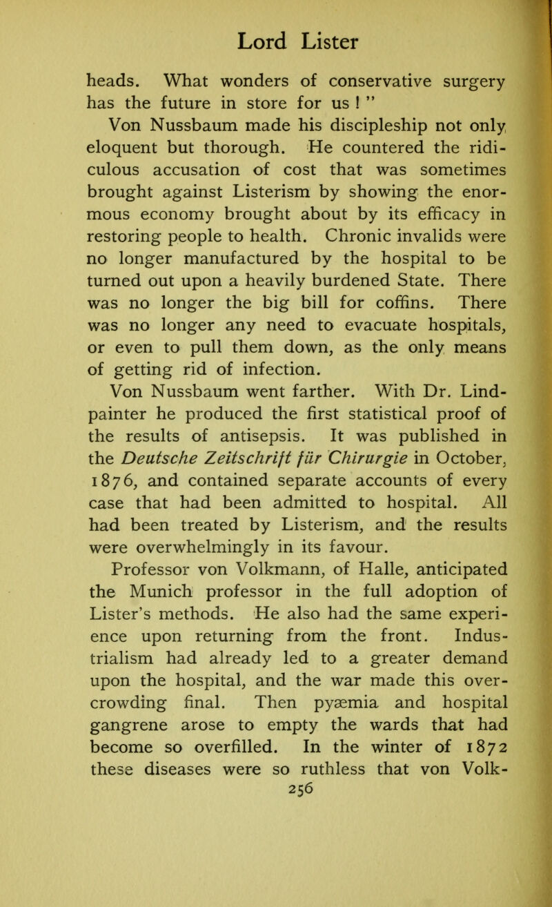 heads. What wonders of conservative surgery has the future in store for us !  Von Nussbaum made his discipleship not only eloquent but thorough. He countered the ridi- culous accusation of cost that was sometimes brought against Listerism by showing the enor- mous economy brought about by its efficacy in restoring people to health. Chronic invalids were no longer manufactured by the hospital to be turned out upon a heavily burdened State. There was no longer the big bill for coffins. There was no longer any need to evacuate hospitals, or even to pull them down, as the only means of getting rid of infection. Von Nussbaum went farther. With Dr. Lind- painter he produced the first statistical proof of the results of antisepsis. It was published in the Deutsche Zeitschrift fiir Chirurgie in October, 1876, and contained separate accounts of every case that had been admitted to hospital. All had been treated by Listerism, and the results were overwhelmingly in its favour. Professor von Volkmann, of Halle, anticipated the Munich professor in the full adoption of Lister's methods. He also had the same experi- ence upon returning from the front. Indus- trialism had already led to a greater demand upon the hospital, and the war made this over- crowding final. Then pyaemia and hospital gangrene arose to empty the wards that had become so overfilled. In the winter of 1872 these diseases were so ruthless that von Volk-