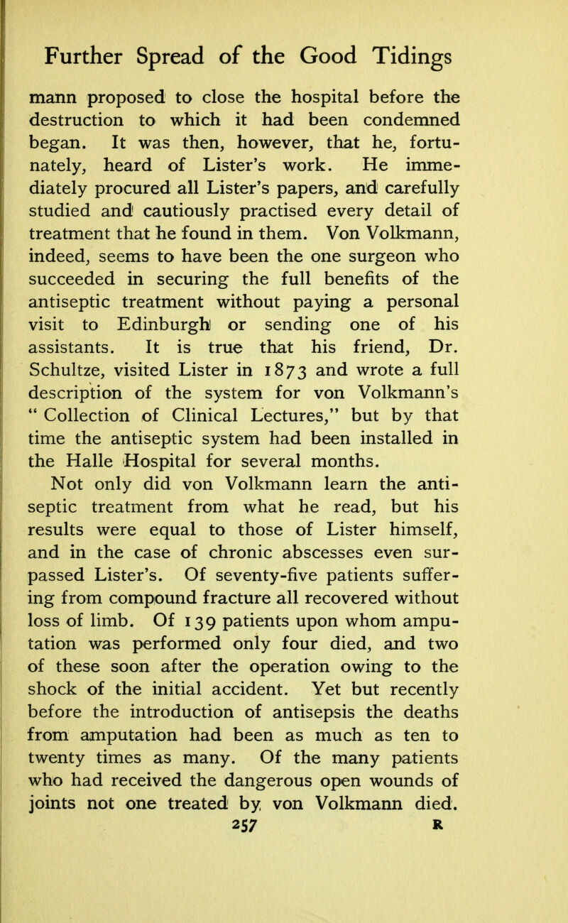 mann proposed to close the hospital before the destruction to which it had been condemned began. It was then, however, that he, fortu- nately, heard of Lister's work. He imme- diately procured all Lister's papers, and carefully studied and cautiously practised every detail of treatment that he found in them. Von Volkmann, indeed, seems to have been the one surgeon who succeeded in securing the full benefits of the antiseptic treatment without paying a personal visit to Edinburgh or sending one of his assistants. It is true that his friend, Dr. Schultze, visited Lister in 1873 and wrote a full description of the system for von Volkmann's  Collection of Clinical Lectures, but by that time the antiseptic system had been installed in the Halle Hospital for several months. Not only did von Volkmann learn the anti- septic treatment from what be read, but his results were equal to those of Lister himself, and in the case of chronic abscesses even sur- passed Lister's. Of seventy-five patients suffer- ing from compound fracture all recovered without loss of limb. Of 139 patients upon whom ampu- tation was performed only four died, and two of these soon after the operation owing to the shock of the initial accident. Yet but recently before the introduction of antisepsis the deaths from amputation had been as much as ten to twenty times as many. Of the many patients who had received the dangerous open wounds of joints not one treated by von Volkmann died.