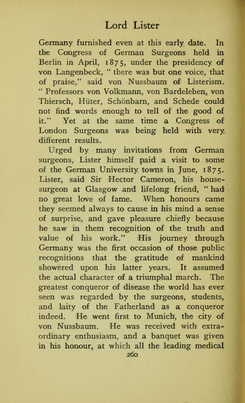 Germany furnished even at this early date. In the Congress of German Surgeons held in Berlin in April, 1875, under the presidency of von Langenbeck,  there was but one voice, that of praise/' said von Nussbaum of Listerism.  Professors von Volkmann, von Bardeleben, von Thiersch, Hiiter, Schonbarn, and Schede could not find words enough to tell of the good of it. Yet at the same time a Congress of London Surgeons was being held with very different results. Urged by many invitations from German surgeons, Lister himself paid a visit to some of the German University towns in June, 1875. Lister, said Sir Hector Cameron, his house- surgeon at Glasgow and lifelong friend,  had no great love of fame. When honours came they seemed always to cause in his mind a sense of surprise, and gave pleasure chiefly because he saw in them recognition of the truth and value of his work. His journey through Germany was the first occasion of those public recognitions that the gratitude of mankind showered upon his latter years. It assumed the actual character of a triumphal march. The greatest conqueror of disease the world has ever seen was regarded by the surgeons, students, and laity of the Fatherland as a conqueror indeed. He went first to Munich, the city of von Nussbaum. He was received with extra- ordinary enthusiasm, and a banquet was given in his honour, at which all the leading medical