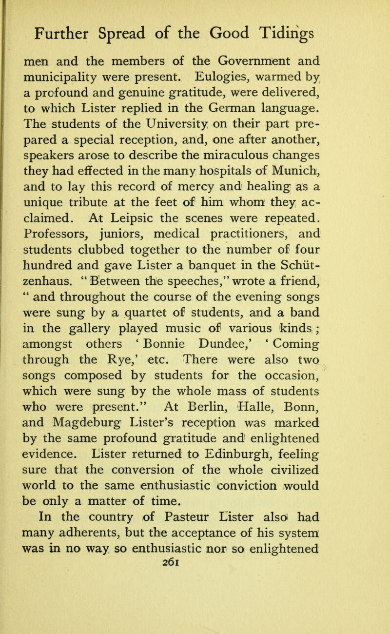 men and the members of the Government and municipality were present. Eulogies, warmed by a profound and genuine gratitude, were delivered, to which Lister replied in the German language. The students of the University on their part pre- pared a special reception, and, one after another, speakers arose to describe the miraculous changes they had effected in the many hospitals of Munich, and to lay this record of mercy and healing as a unique tribute at the feet of him whom they ac- claimed. At Leipsic the scenes were repeated. Professors, juniors, medical practitioners, and students clubbed together to the number of four hundred and gave Lister a banquet in the Schiit- zenhaus.  Between the speeches, wrote a friend,  and throughout the course of the evening songs were sung by a quartet of students, and a band in the gallery played music of various kinds;; amongst others ' Bonnie Dundee/ ' Coming through the Rye/ etc. There were also two songs composed by students for the occasion, which were sung by the whole mass of students who were present. At Berlin, Halle, Bonn, and Magdeburg Lister's reception was marked by the same profound gratitude and enlightened evidence. Lister returned to Edinburgh, feeling sure that the conversion of the whole civilized world to the same enthusiastic conviction would be only a matter of time. In the country of Pasteur Lister also* had many adherents, but the acceptance of his system was in no way so enthusiastic nor so enlightened