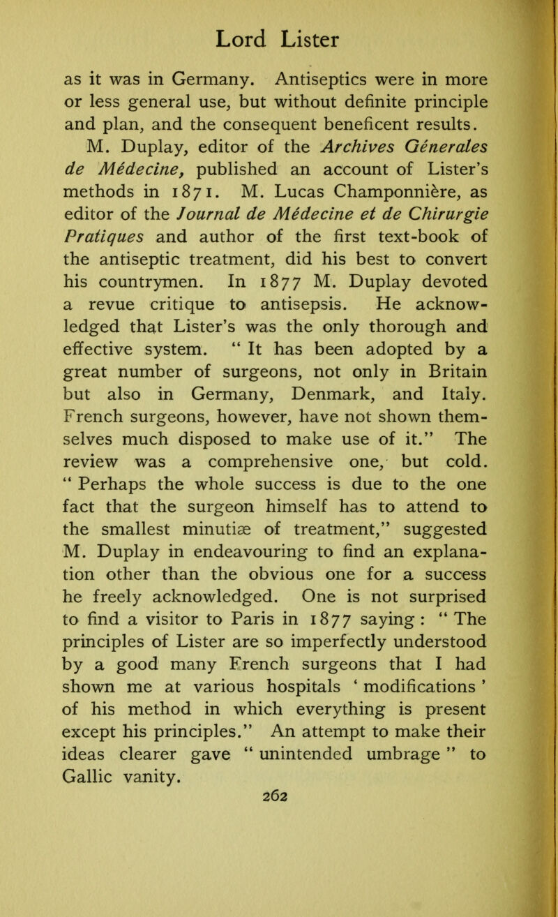 as it was in Germany. Antiseptics were in more or less general use, but without definite principle and plan, and the consequent beneficent results. M. Duplay, editor of the Archives Generates de Medecine, published an account of Lister's methods in 1871. M. Lucas Champonniere, as editor of the Journal de Medecine et de Chirurgie Pratiques and author of the first text-book of the antiseptic treatment, did his best to convert his countrymen. In 1877 M. Duplay devoted a revue critique to antisepsis. He acknow- ledged that Lister's was the only thorough and effective system.  It has been adopted by a great number of surgeons, not only in Britain but also in Germany, Denmark, and Italy. French surgeons, however, have not shown them- selves much disposed to make use of it. The review was a comprehensive one, but cold.  Perhaps the whole success is due to the one fact that the surgeon himself has to attend to the smallest minutiae of treatment, suggested M. Duplay in endeavouring to find an explana- tion other than the obvious one for a success he freely acknowledged. One is not surprised to find a visitor to Paris in 1877 saying :  The principles of Lister are so imperfectly understood by a good many French surgeons that I had shown me at various hospitals ' modifications ' of his method in which everything is present except his principles. An attempt to make their ideas clearer gave  unintended umbrage  to Gallic vanity.