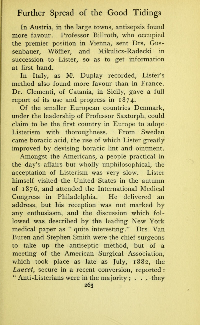 In Austria, in the large towns, antisepsis found more favour. Professor Billroth, who occupied the premier position in Vienna, sent Drs. Gus- senbauer, Woffler, and Mikulicz-Radecki in succession to Lister, so as to get information at first hand. In Italy, as M1. Duplay recorded, Lister's method also found more favour than in France. Dr. Clementi, of Catania, in Sicily, gave a full report of its use and progress in 1874. Of the smaller European countries Denmark, under the leadership of Professor Saxtorph, could claim to be the first country in Europe to adopt Listerism with thoroughness. From Sweden came boracic acid, the use of which Lister greatly improved by devising boracic lint and ointment. Amongst the Americans, a people practical in the day's affairs but wholly unphilosophical, the acceptation of Listerism was very slow. Lister himself visited the United States in the autumn of 1876, and attended the International Medical Congress in Philadelphia. He delivered an address, but his reception was not marked by any enthusiasm, and the discussion which fol- lowed was described by the leading New York medical paper as  quite interesting. Drs. Van Buren and Stephen Smith were the chief surgeons to take up the antiseptic method, but of a meeting of the American Surgical Association, which took place as late as July, 1882, the Lancet, secure in a recent conversion, reported :  Anti-Listerians were in the majority ; . . . they