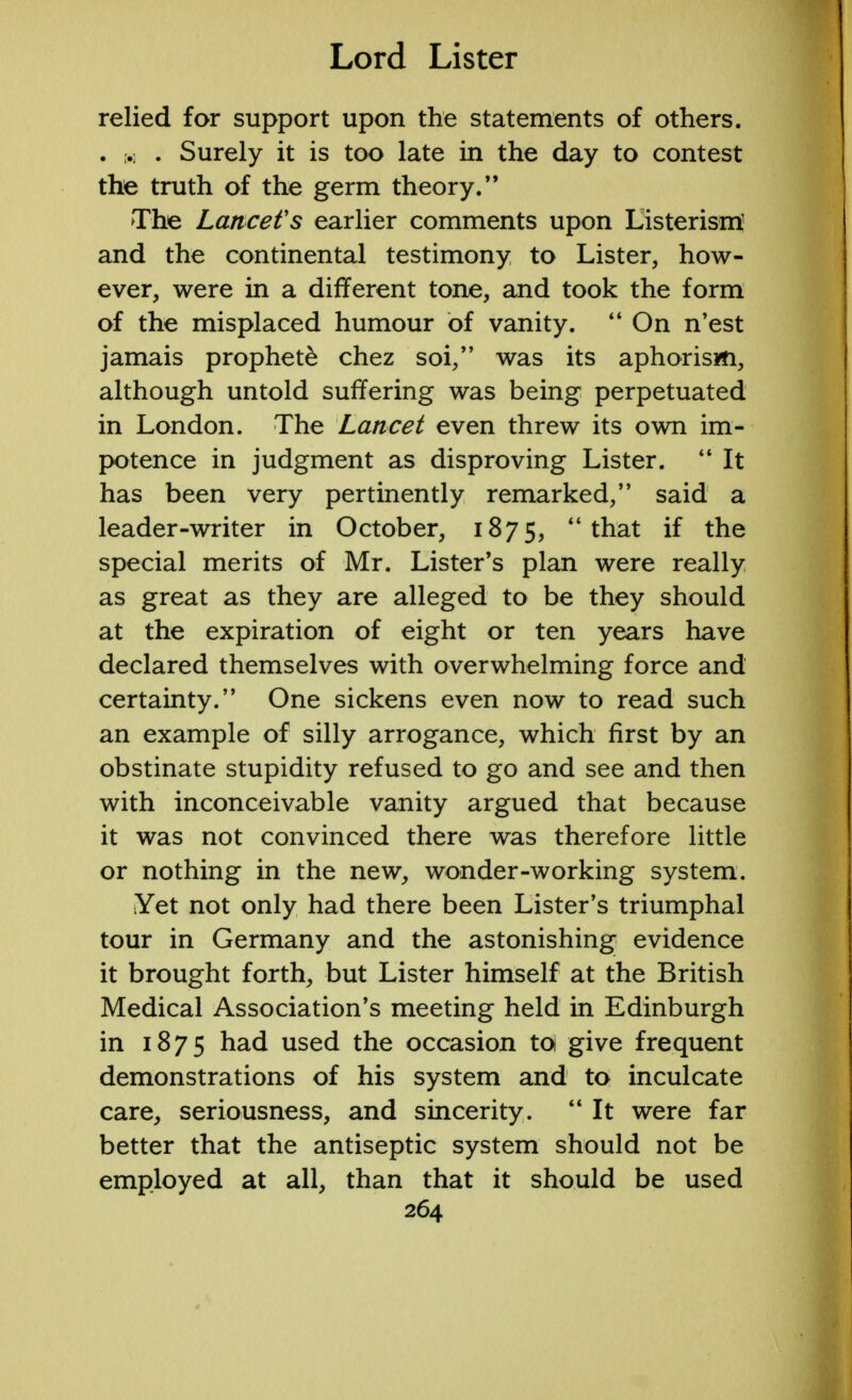 relied for support upon the statements of others. . h . Surely it is too late in the day to contest the truth of the germ theory. The Lancet's earlier comments upon Listerisrri and the continental testimony to Lister, how- ever, were in a different tone, and took the form of the misplaced humour of vanity.  On n'est jamais prophet^ chez soi, was its aphorism, although untold suffering was being perpetuated in London. The Lancet even threw its own im- potence in judgment as disproving Lister.  It has been very pertinently remarked, said a leader-writer in October, 1875, that if the special merits of Mr. Lister's plan were really as great as they are alleged to be they should at the expiration of eight or ten years have declared themselves with overwhelming force and certainty. One sickens even now to read such an example of silly arrogance, which first by an obstinate stupidity refused to go and see and then with inconceivable vanity argued that because it was not convinced there was therefore little or nothing in the new, wonder-working system. Yet not only had there been Lister's triumphal tour in Germany and the astonishing evidence it brought forth, but Lister himself at the British Medical Association's meeting held in Edinburgh in 1875 had used the occasion to give frequent demonstrations of his system and to inculcate care, seriousness, and sincerity.  It were far better that the antiseptic system should not be employed at all, than that it should be used