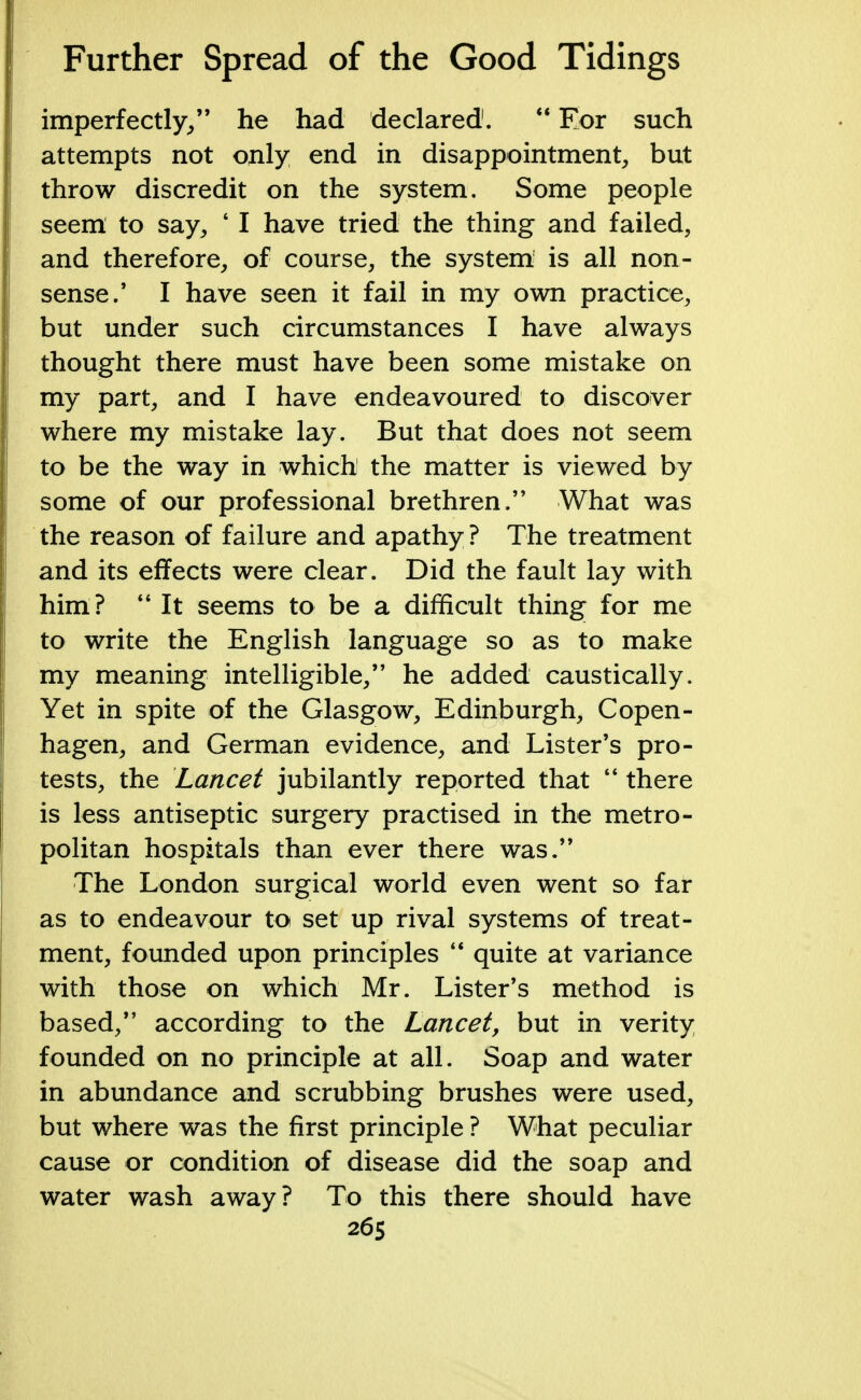 imperfectly/' he had declared1.  Eor such attempts not only end in disappointment, but throw discredit on the system. Some people seem to say, ' I have tried the thing and failed, and therefore, of course, the system is all non- sense.' I have seen it fail in ray own practice, but under such circumstances I have always thought there must have been some mistake on my part, and I have endeavoured to discover where my mistake lay. But that does not seem to be the way in which the matter is viewed by some of our professional brethren. What was the reason of failure and apathy ? The treatment and its effects were clear. Did the fault lay with him?  It seems to be a difficult thing for me to write the English language so as to make my meaning intelligible, he added caustically. Yet in spite of the Glasgow, Edinburgh, Copen- hagen, and German evidence, and Lister's pro- tests, the Lancet jubilantly reported that  there is less antiseptic surgery practised in the metro- politan hospitals than ever there was. The London surgical world even went so far as to endeavour to set up rival systems of treat- ment, founded upon principles  quite at variance with those on which Mr. Lister's method is based, according to the Lancet, but in verity founded on no principle at all. Soap and water in abundance and scrubbing brushes were used, but where was the first principle ? What peculiar cause or condition of disease did the soap and water wash away? To this there should have