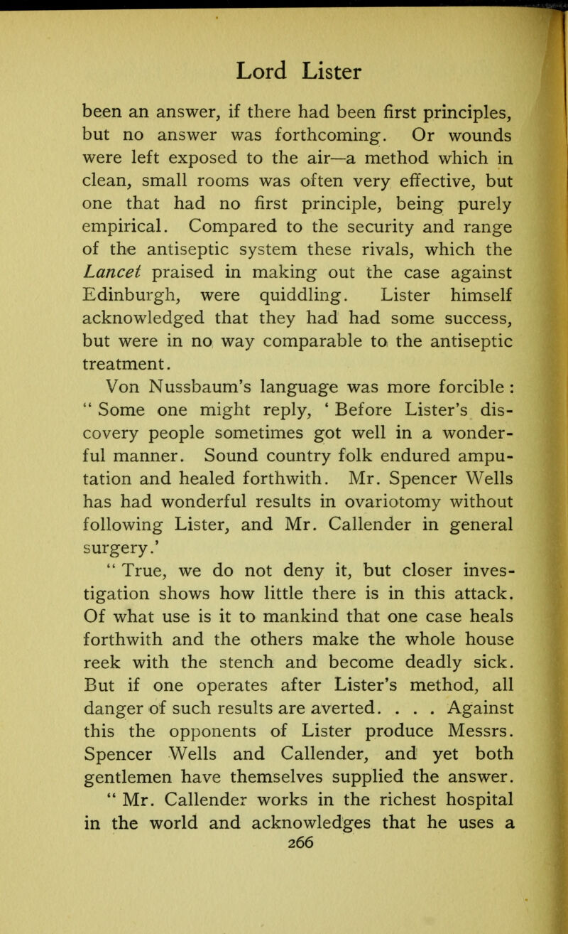 been an answer, if there had been first principles, but no answer was forthcoming. Or wounds were left exposed to the air—a method which in clean, small rooms was often very effective, but one that had no first principle, being purely empirical. Compared to the security and range of the antiseptic system these rivals, which the Lancet praised in making out the case against Edinburgh, were quiddling. Lister himself acknowledged that they had had some success, but were in no way comparable toi the antiseptic treatment. Von Nussbaum's language was more forcible :  Some one might reply, ' Before Lister's dis- covery people sometimes got well in a wonder- ful manner. Sound country folk endured ampu- tation and healed forthwith. Mr. Spencer Wells has had wonderful results in ovariotomy without following Lister, and Mr. Callender in general surgery.'  True, we do not deny it, but closer inves- tigation shows how little there is in this attack. Of what use is it to mankind that one case heals forthwith and the others make the whole house reek with the stench and become deadly sick. But if one operates after Lister's method, all danger of such results are averted. . . . Against this the opponents of Lister produce Messrs. Spencer Wells and Callender, and yet both gentlemen have themselves supplied the answer.  Mr. Callender works in the richest hospital in the world and acknowledges that he uses a