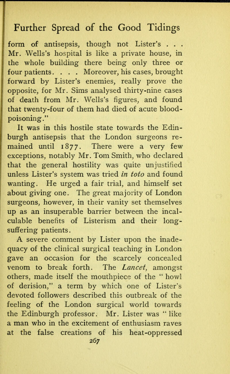 1 Further Spread of the Good Tidings j form of antisepsis, though not Lister's . . . I Mr. Wells's hospital is like a private house, in the whole building there being only three or four patients. . . . Moreover, his cases, brought j forward by Lister's enemies, really prove the opposite, for Mr. Sims analysed thirty-nine cases j! of death from Mr. Wells's figures, and found > that twenty-four of them had died of acute blood- poisoning. It was in this hostile state towards the Edin- burgh antisepsis that the London surgeons re- mained until 1877. There were a very few exceptions, notably Mr. Tom Smith, who declared that the general hostility was quite unjustified unless Lister's system was tried in toto and found j wanting. He urged a fair trial, and himself set ! about giving one. The great majority of London surgeons, however, in their vanity set themselves up as an insuperable barrier between the incal- culable benefits of Listerism and their long- suffering patients. A severe comment by Lister upon the inade- quacy of the clinical surgical teaching in London gave an occasion for the scarcely concealed venom to break forth. The Lancet, amongst others, made itself the mouthpiece of the  howl of derision, a term by which one of Lister's devoted followers described this outbreak of the feeling of the London surgical world towards the Edinburgh professor. Mr. Lister was  like a man who in the excitement of enthusiasm raves at the false creations of his heat-oppressed