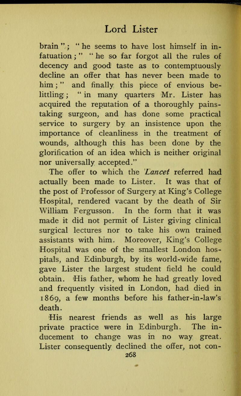 brain ;  he seems to have lost himself in in- fatuation ;M he so far forgot all the rules of decency and good taste as to contemptuously decline an offer that has never been made to him; and finally this piece of envious be- littling;  in many quarters Mr. Lister has acquired the reputation of a thoroughly pains- taking surgeon, and has done some practical service to surgery by an insistence upon the importance of cleanliness in the treatment of wounds, although this has been done by the glorification of an idea which is neither original nor universally accepted. The offer to which the Lancet referred had actually been made to Lister. It was that of the post of Professor of Surgery at King's College Hospital, rendered vacant by the death of Sir William Fergusson. In the form that it was made it did not permit of Lister giving clinical surgical lectures nor to take his own trained assistants with him. Moreover, King's College Hospital was one of the smallest London hos- pitals, and Edinburgh, by its world-wide fame, gave Lister the largest student field he could obtain. His father, whom he had greatly loved and frequently visited in London, had died in 1869, a few months before his father-in-law's death. His nearest friends as well as his large private practice were in Edinburgh. The in- ducement to change was in no way great. Lister consequently declined the offer, not con-