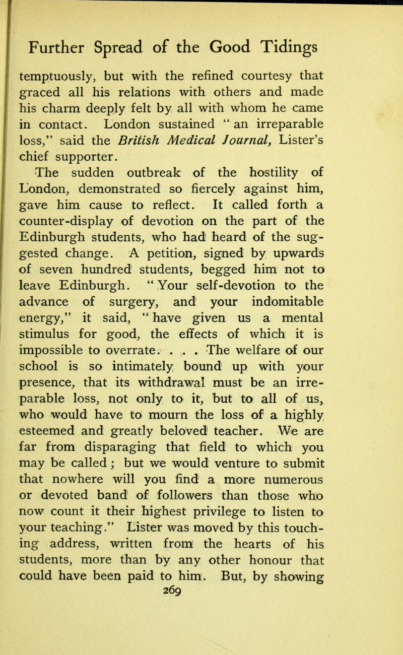 temptuously, but with the refined courtesy that graced all his relations with others and made his charm deeply felt by all with whom he came in contact. London sustained an irreparable loss., said the British Medical Journal, Lister's chief supporter. The sudden outbreak of the hostility of London, demonstrated so fiercely against him, gave him cause to reflect. It called forth a counter-display of devotion on the part of the Edinburgh students, who had heard of the sug- gested change. A petition, signed by upwards of seven hundred students, begged him not to leave Edinburgh.  Your self-devotion to the advance of surgery, and your indomitable energy, it said,  have given us a mental stimulus for good, the effects of which it is impossible to overrate. . . . The welfare of our school is so intimately bound up with your presence, that its withdrawal must be an irre- parable loss, not only to it, but to all of us, who would have to mourn the loss of a highly esteemed and greatly beloved teacher. We are far from disparaging that field to which you may be called; but we would venture to submit that nowhere will you find a more numerous or devoted band of followers than those who now count it their highest privilege to listen to your teaching. Lister was moved by this touch- ing address, written from the hearts of his students, more than by any other honour that could have been paid to him. But, by showing