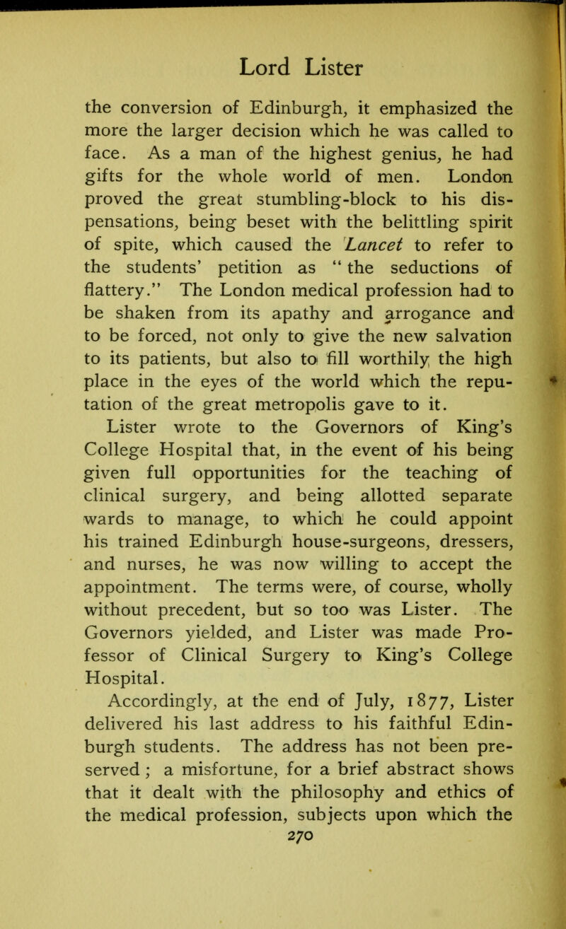 the conversion of Edinburgh, it emphasized the more the larger decision which he was called to face. As a man of the highest genius, he had gifts for the whole world of men. London proved the great stumbling-block to his dis- pensations, being beset with the belittling spirit of spite, which caused the Lancet to refer to the students' petition as  the seductions of flattery. The London medical profession had to be shaken from its apathy and arrogance and to be forced, not only to give the new salvation to its patients, but also to fill worthily the high place in the eyes of the world which the repu- tation of the great metropolis gave to it. Lister wrote to the Governors of King's College Hospital that, in the event of his being given full opportunities for the teaching of clinical surgery, and being allotted separate wards to manage, to which he could appoint his trained Edinburgh house-surgeons, dressers, and nurses, he was now willing to accept the appointment. The terms were, of course, wholly without precedent, but so too was Lister. The Governors yielded, and Lister was made Pro- fessor of Clinical Surgery to King's College Hospital. Accordingly, at the end of July, 1877, Lister delivered his last address to his faithful Edin- burgh students. The address has not been pre- served ; a misfortune, for a brief abstract shows that it dealt with the philosophy and ethics of the medical profession, subjects upon which the