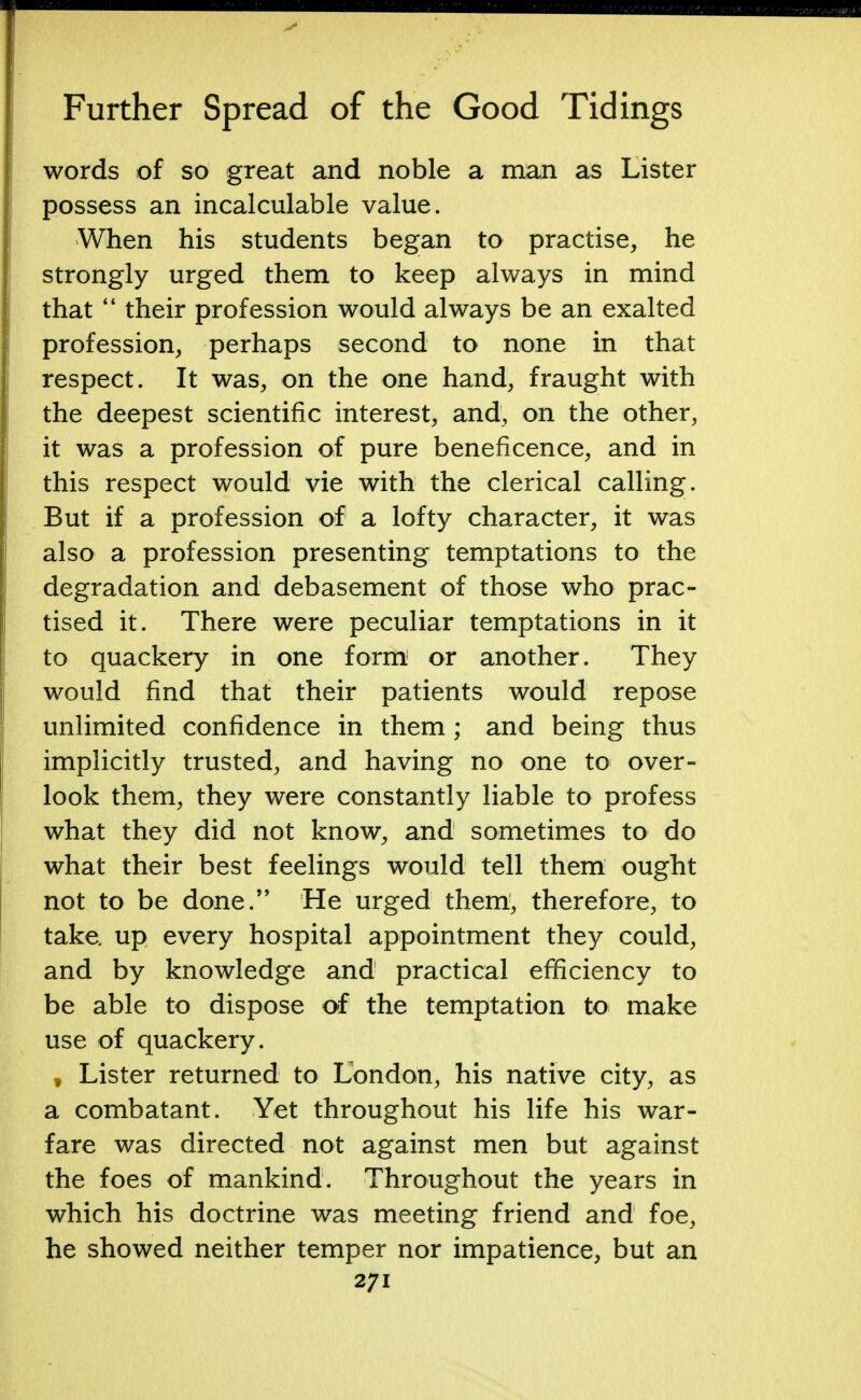 words of so great and noble a man as Lister possess an incalculable value. When his students began to practise, he strongly urged them to keep always in mind that  their profession would always be an exalted profession, perhaps second to none in that respect. It was, on the one hand, fraught with the deepest scientific interest, and, on the other, it was a profession of pure beneficence, and in this respect would vie with the clerical calling. But if a profession of a lofty character, it was also a profession presenting temptations to the degradation and debasement of those who prac- tised it. There were peculiar temptations in it to quackery in one form or another. They would find that their patients would repose unlimited confidence in them; and being thus implicitly trusted, and having no one to over- look them, they were constantly liable to profess what they did not know, and sometimes to do what their best feelings would tell them ought not to be done. He urged them, therefore, to take, up every hospital appointment they could, and by knowledge and practical efficiency to be able to dispose of the temptation to make use of quackery. t Lister returned to London, his native city, as a combatant. Yet throughout his life his war- fare was directed not against men but against the foes of mankind. Throughout the years in which his doctrine was meeting friend and foe, he showed neither temper nor impatience, but an