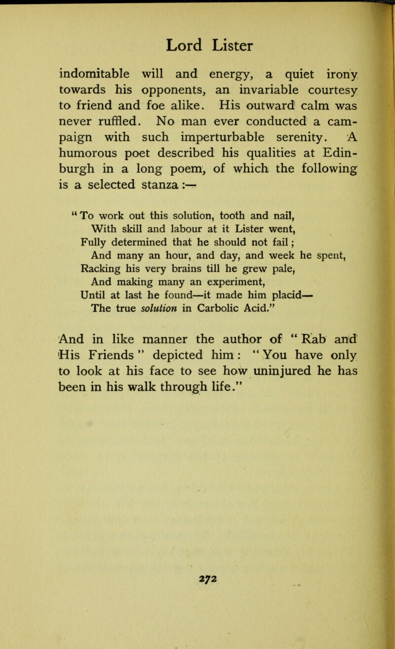 indomitable will and energy, a quiet irony towards his opponents, an invariable courtesy to friend and foe alike. His outward calm was never ruffled. No man ever conducted a cam- paign with such imperturbable serenity. A humorous poet described his qualities at Edin- burgh in a long poem, of which the following is a selected stanza :— To work out this solution, tooth and nail, With skill and labour at it Lister went, Fully determined that he should not fail; And many an hour, and day, and week he spent, Racking his very brains till he grew pale, And making many an experiment, Until at last he found—it made him placid— The true solution in Carbolic Acid. And in like manner the author of  Rab and 'His Friends  depicted him:  You have only to look at his face to see how uninjured he has been in his walk through life.