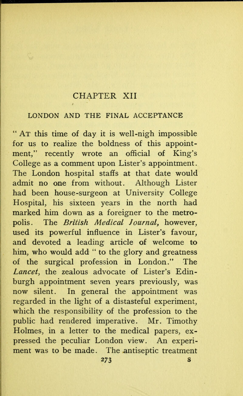 CHAPTER XII LONDON AND THE FINAL ACCEPTANCE  At this time of day it is well-nigh impossible for us to realize the boldness of this appoint- ment/' recently wrote an official of King's College as a comment upon Lister's appointment. The London hospital staffs at that date would admit no one from without. Although Lister had been house-surgeon at University College Hospital, his sixteen years in the north had marked him down as a foreigner to the metro- polis. The British Medical Journal, however, used its powerful influence in Lister's favour, and devoted a leading article of welcome to him, who would add  to the glory and greatness of the surgical profession in London. The Lancet, the zealous advocate of Lister's Edin- burgh appointment seven years previously, was now silent. In general the appointment was regarded in the light of a distasteful experiment, which the responsibility of the profession to the public had rendered imperative. Mr. Timothy Holmes, in a letter to the medical papers, ex- pressed the peculiar London view. An experi- ment was to be made. The antiseptic treatment