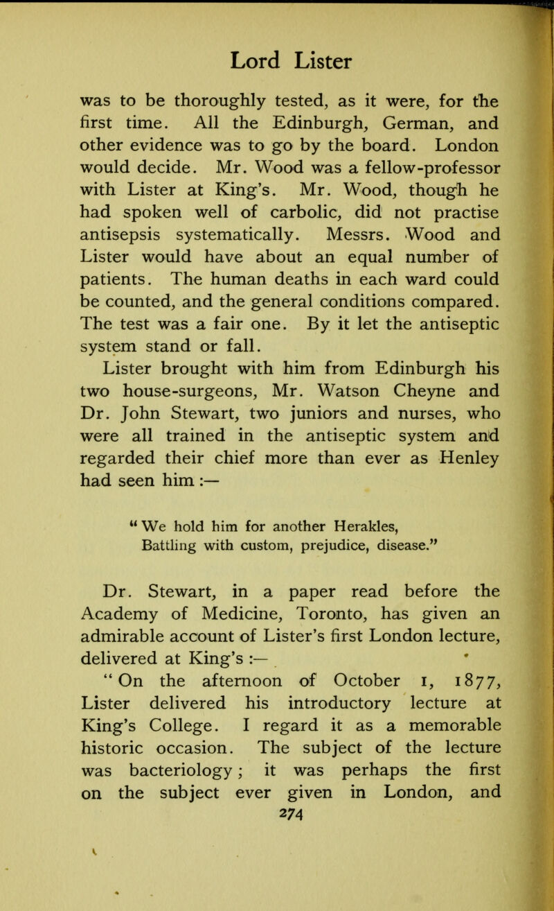 was to be thoroughly tested, as it were, for the first time. All the Edinburgh, German, and other evidence was to go by the board. London would decide. Mr. Wood was a fellow-professor with Lister at King's. Mr. Wood, though he had spoken well of carbolic, did not practise antisepsis systematically. Messrs. Wood and Lister would have about an equal number of patients. The human deaths in each ward could be counted, and the general conditions compared. The test was a fair one. By it let the antiseptic system stand or fall. Lister brought with him from Edinburgh his two house-surgeons, Mr. Watson Cheyne and Dr. John Stewart, two juniors and nurses, who were all trained in the antiseptic system and regarded their chief more than ever as Henley had seen him  We hold him for another Herakles, Battling with custom, prejudice, disease. Dr. Stewart, in a paper read before the Academy of Medicine, Toronto, has given an admirable account of Lister's first London lecture, delivered at King's :— On the afternoon of October i, 1877, Lister delivered his introductory lecture at King's College. I regard it as a memorable historic occasion. The subject of the lecture was bacteriology; it was perhaps the first on the subject ever given in London, and