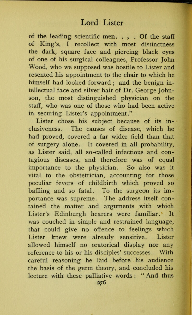 of the leading scientific men. ... Of the staff of King's, I recollect with most distinctness the dark, square face and piercing black eyes of one of his surgical colleagues, Professor John Wood, who we supposed was hostile to Lister and resented his appointment to the chair to which he himself had looked forward; and the benign in- tellectual face and silver hair of Dr. George John- son, the most distinguished physician on the staff, who was one of those who had been active in securing Lister's appointment. Lister chose his subject because of its in- clusiveness. The causes of disease, which he had proved, covered a far wider field than that of surgery alone. It covered in all probability, as Lister said, all so-called infectious and con- tagious diseases, and therefore was of equal importance to the physician. So also was it vital to the obstetrician, accounting for those peculiar fevers of childbirth which proved so baffling and so fatal. To the surgeon its im- portance was supreme. The address itself con- tained the matter and arguments with which Lister's Edinburgh hearers were familiar.^ It was couched in simple and restrained language, that could give no offence to feelings which Lister knew were already sensitive. Lister allowed himself no oratorical display nor any reference to his or his disciples' successes. With careful reasoning he laid before his audience the basis of the germ theory, and concluded his lecture with these palliative words :  And thus