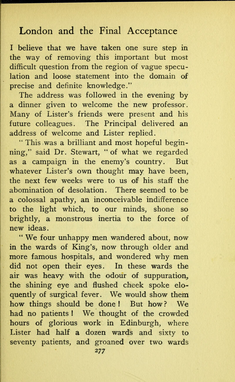 I believe that we have taken one sure step in the way of removing this important but most difficult question from the region of vague specu- lation and loose statement into the domain of precise and definite knowledge/' The address was followed in the evening by a dinner given to welcome the new professor. Many of Lister's friends were present and his future colleagues. The Principal delivered an address of welcome and Lister replied.  This was a brilliant and most hopeful begin- ning/' said Dr. Stewart,  of what we regarded as a campaign in the enemy's country. But whatever Lister's own thought may have been, the next few weeks were to us of his staff the abomination of desolation. There seemed to be a colossal apathy, an inconceivable indifference to the light which, to our minds, shone so brightly, a monstrous inertia to the force of new ideas.  We four unhappy men wandered about, now in the wards of King's, now through older an$ more famous hospitals, and wondered why men did not open their eyes. In these wards the air was heavy with the odour of suppuration, the shining eye and flushed cheek spoke elo- quently of surgical fever. We would show them how things should be done ! But how ? We had no patients ! We thought of the crowded hours of glorious work in Edinburgh, where Lister had half a dozen wards and sixty to seventy patients, and groaned over two wards