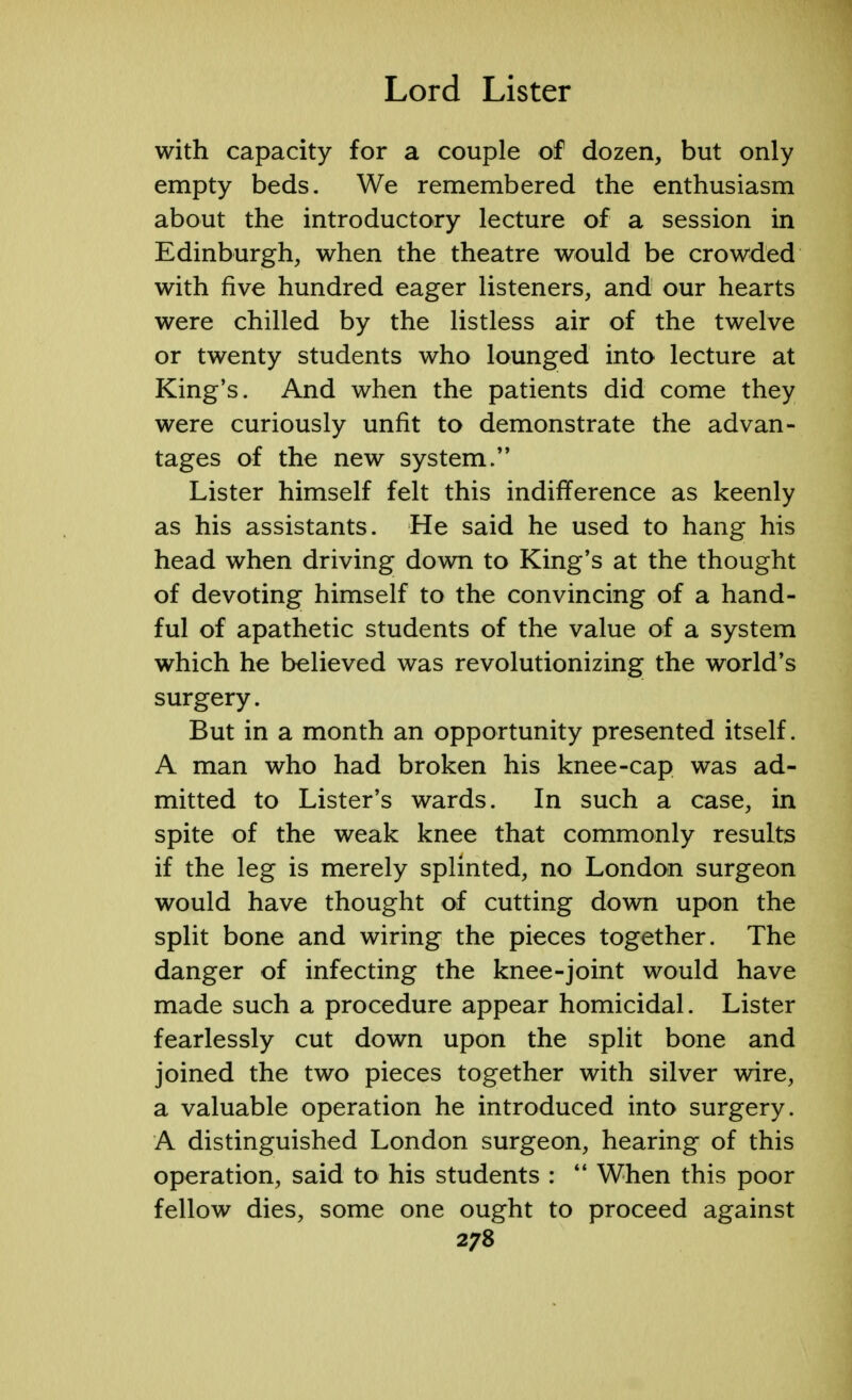 with capacity for a couple of dozen, but only empty beds. We remembered the enthusiasm about the introductory lecture of a session in Edinburgh, when the theatre would be crowded with five hundred eager listeners, and our hearts were chilled by the listless air of the twelve or twenty students who lounged into lecture at King's. And when the patients did come they were curiously unfit to demonstrate the advan- tages of the new system. Lister himself felt this indifference as keenly as his assistants. He said he used to hang his head when driving down to King's at the thought of devoting himself to the convincing of a hand- ful of apathetic students of the value of a system which he believed was revolutionizing; the world's surgery. But in a month an opportunity presented itself. A man who had broken his knee-cap was ad- mitted to Lister's wards. In such a case, in spite of the weak knee that commonly results if the leg is merely splinted, no London surgeon would have thought of cutting down upon the split bone and wiring the pieces together. The danger of infecting the knee-joint would have made such a procedure appear homicidal. Lister fearlessly cut down upon the split bone and joined the two pieces together with silver wire, a valuable operation he introduced into surgery. A distinguished London surgeon, hearing of this operation, said to his students :  When this poor fellow dies, some one ought to proceed against