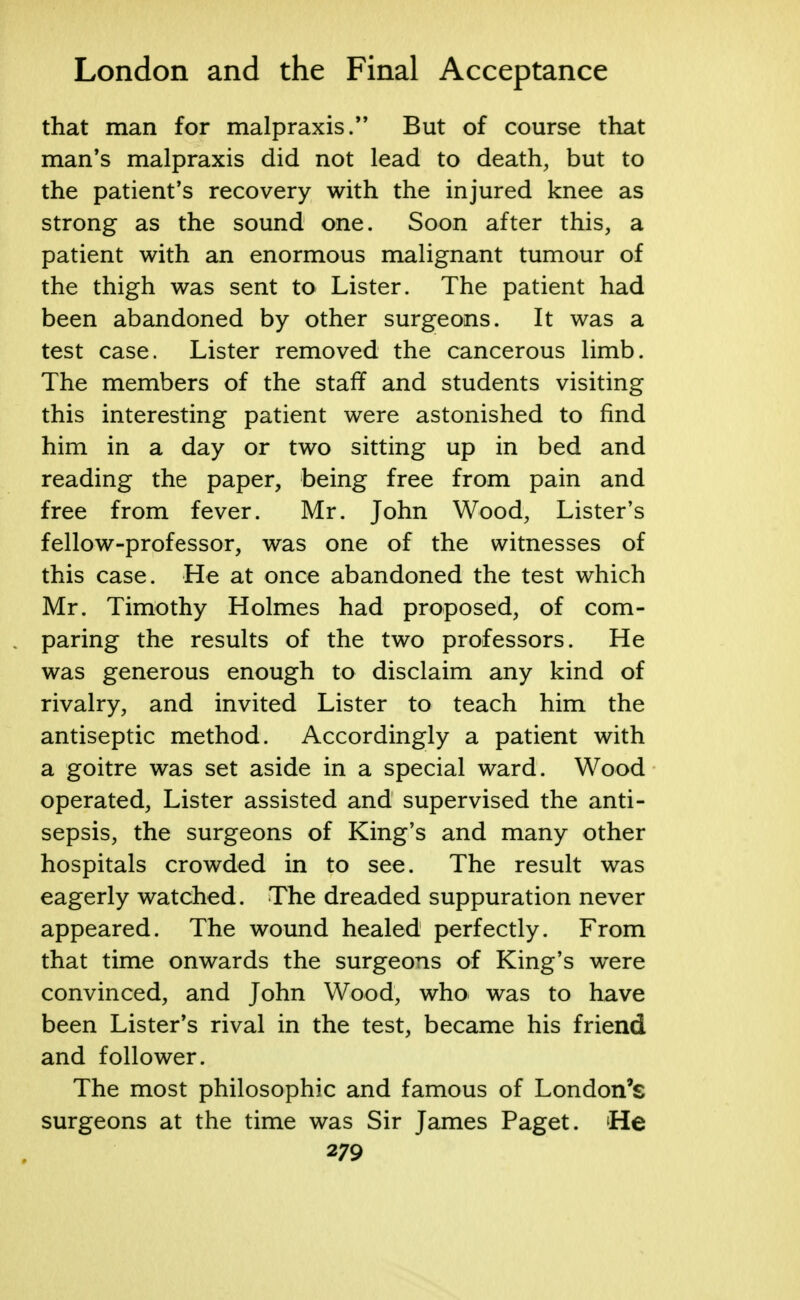 that man for malpraxis. But of course that man's malpraxis did not lead to death, but to the patient's recovery with the injured knee as strong as the sound one. Soon after this, a patient with an enormous malignant tumour of the thigh was sent to Lister. The patient had been abandoned by other surgeons. It was a test case. Lister removed the cancerous limb. The members of the staff and students visiting this interesting patient were astonished to find him in a day or two sitting up in bed and reading the paper, being free from pain and free from fever. Mr. John Wood, Lister's fellow-professor, was one of the witnesses of this case. He at once abandoned the test which Mr. Timothy Holmes had proposed, of com- paring the results of the two professors. He was generous enough to disclaim any kind of rivalry, and invited Lister to teach him the antiseptic method. Accordingly a patient with a goitre was set aside in a special ward. Wood operated, Lister assisted and supervised the anti- sepsis, the surgeons of King's and many other hospitals crowded in to see. The result was eagerly watched. The dreaded suppuration never appeared. The wound healed perfectly. From that time onwards the surgeons of King's were convinced, and John Wood, who was to have been Lister's rival in the test, became his friend and follower. The most philosophic and famous of London's surgeons at the time was Sir James Paget. He