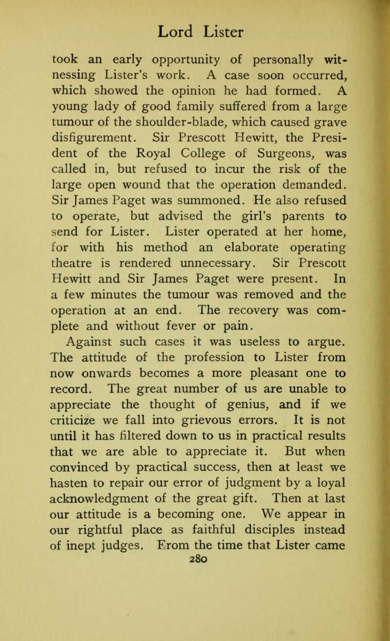 took an early opportunity of personally wit- nessing Lister's work. A case soon occurred, which showed the opinion he had formed. A young lady of good family suffered from a large tumour of the shoulder-blade, which caused grave disfigurement. Sir Prescott Hewitt, the Presi- dent of the Royal College of Surgeons, was called in, but refused to incur the risk of the large open wound that the operation demanded. Sir James Paget was summoned. He also refused to operate, but advised the girl's parents to send for Lister. Lister operated at her home, for with his method an elaborate operating theatre is rendered unnecessary. Sir Prescott Hewitt and Sir James Paget were present. In a few minutes the tumour was removed and the operation at an end. The recovery was com- plete and without fever or pain. Against such cases it was useless to argue. The attitude of the profession to Lister from now onwards becomes a more pleasant one to record. The great number of us are unable to appreciate the thought of genius, and if we criticize we fall into grievous errors. It is not until it has filtered down to us in practical results that we are able to appreciate it. But when convinced by practical success, then at least we hasten to repair our error of judgment by a loyal acknowledgment of the great gift. Then at last our attitude is a becoming one. We appear in our rightful place as faithful disciples instead of inept judges. From the time that Lister came