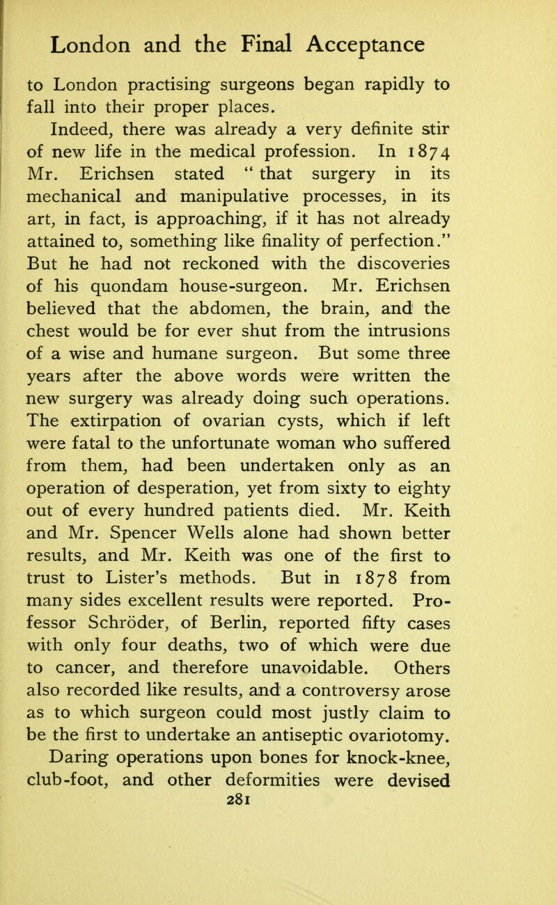 to London practising surgeons began rapidly to fall into their proper places. Indeed, there was already a very definite stir of new life in the medical profession. In 1874 Mr. Erichsen stated  that surgery in its mechanical and manipulative processes, in its art, in fact, is approaching, if it has not already attained to, something like finality of perfection. But he had not reckoned with the discoveries of his quondam house-surgeon. Mr. Erichsen believed that the abdomen, the brain, and the chest would be for ever shut from the intrusions of a wise and humane surgeon. But some three years after the above words were written the new surgery was already doing such operations. The extirpation of ovarian cysts, which if left were fatal to the unfortunate woman who suffered from them, had been undertaken only as an operation of desperation, yet from sixty to eighty out of every hundred patients died. Mr. Keith and Mr. Spencer Wells alone had shown better results, and Mr. Keith was one of the first to trust to Lister's methods. But in 1878 from many sides excellent results were reported. Pro- fessor Schroder, of Berlin, reported fifty cases with only four deaths, two of which were due to cancer, and therefore unavoidable. Others also recorded like results, and a controversy arose as to which surgeon could most justly claim to be the first to undertake an antiseptic ovariotomy. Daring operations upon bones for knock-knee, club-foot, and other deformities were devised