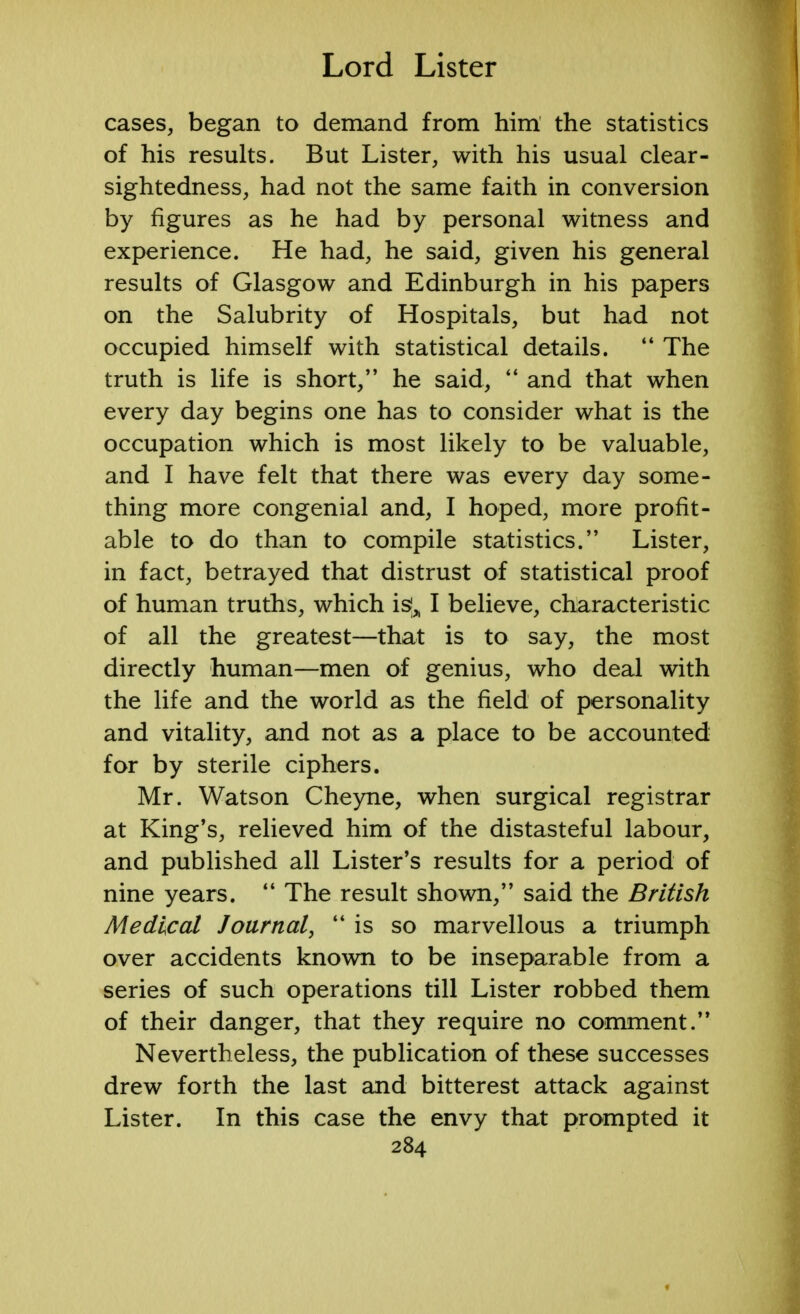 cases, began to demand from him the statistics of his results. But Lister, with his usual clear- sightedness, had not the same faith in conversion by figures as he had by personal witness and experience. He had, he said, given his general results of Glasgow and Edinburgh in his papers on the Salubrity of Hospitals, but had not occupied himself with statistical details.  The truth is life is short, he said,  and that when every day begins one has to consider what is the occupation which is most likely to be valuable, and I have felt that there was every day some- thing more congenial and, I hoped, more profit- able to do than to compile statistics. Lister, in fact, betrayed that distrust of statistical proof of human truths, which is^ I believe, characteristic of all the greatest—that is to say, the most directly human—men of genius, who deal with the life and the world as the field of personality and vitality, and not as a place to be accounted for by sterile ciphers. Mr. Watson Cheyne, when surgical registrar at King's, relieved him of the distasteful labour, and published all Lister's results for a period of nine years.  The result shown, said the British Medical Journal,  is so marvellous a triumph over accidents known to be inseparable from a series of such operations till Lister robbed them of their danger, that they require no comment. Nevertheless, the publication of these successes drew forth the last and bitterest attack against Lister. In this case the envy that prompted it