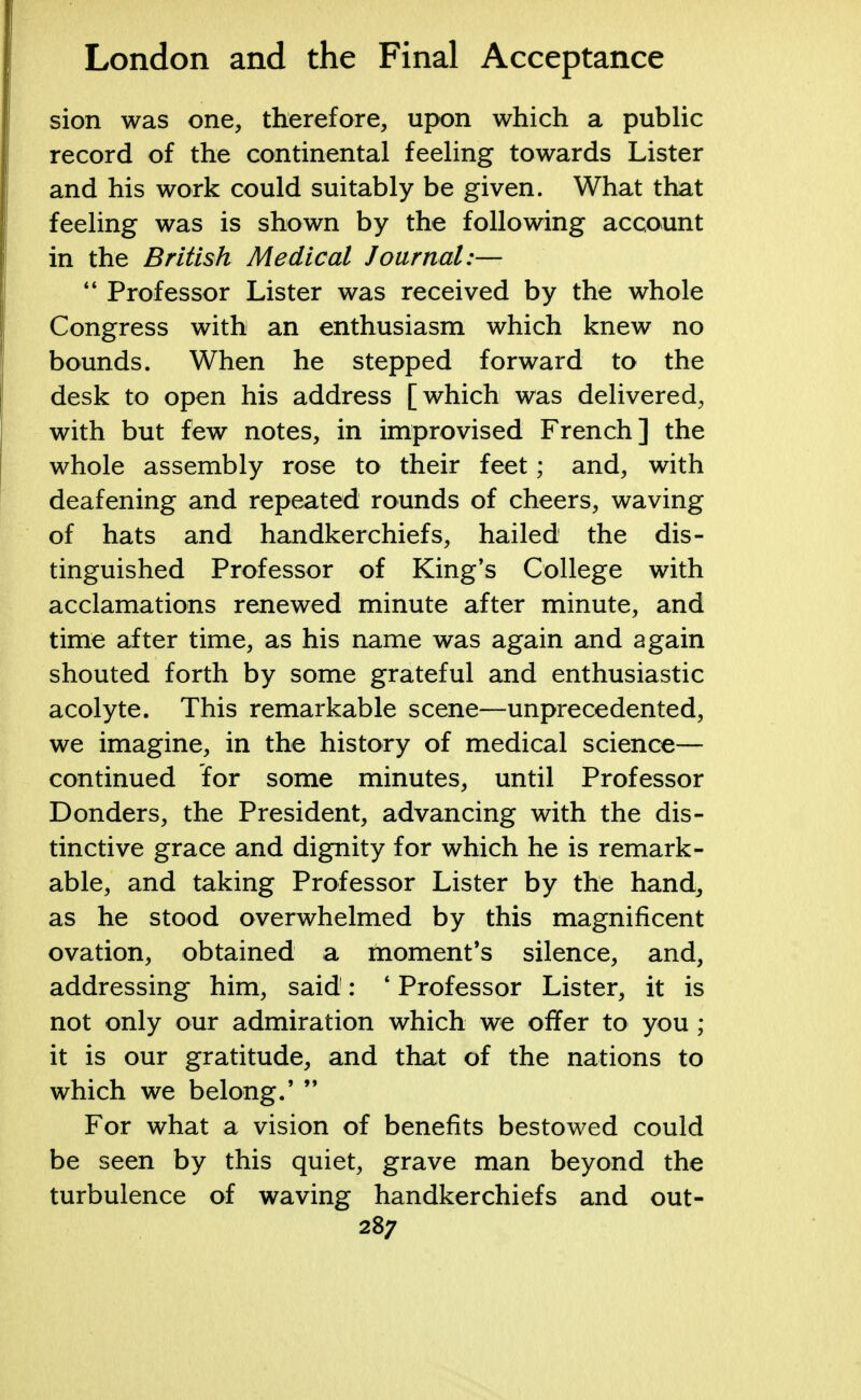 sion was one, therefore, upon which a public record of the continental feeling towards Lister and his work could suitably be given. What that feeling was is shown by the following account in the British Medical Journal:—  Professor Lister was received by the whole Congress with an enthusiasm which knew no bounds. When he stepped forward to the desk to open his address [which was delivered, with but few notes, in improvised French] the whole assembly rose to their feet; and, with deafening and repeated rounds of cheers, waving of hats and handkerchiefs, hailed the dis- tinguished Professor of King's College with acclamations renewed minute after minute, and time after time, as his name was again and again shouted forth by some grateful and enthusiastic acolyte. This remarkable scene—unprecedented, we imagine, in the history of medical science— continued for some minutes, until Professor Donders, the President, advancing with the dis- tinctive grace and dignity for which he is remark- able, and taking Professor Lister by the hand, as he stood overwhelmed by this magnificent ovation, obtained a moment's silence, and, addressing him, said: * Professor Lister, it is not only our admiration which we offer to you ; it is our gratitude, and that of the nations to which we belong.'  For what a vision of benefits bestowed could be seen by this quiet, grave man beyond the turbulence of waving handkerchiefs and out-