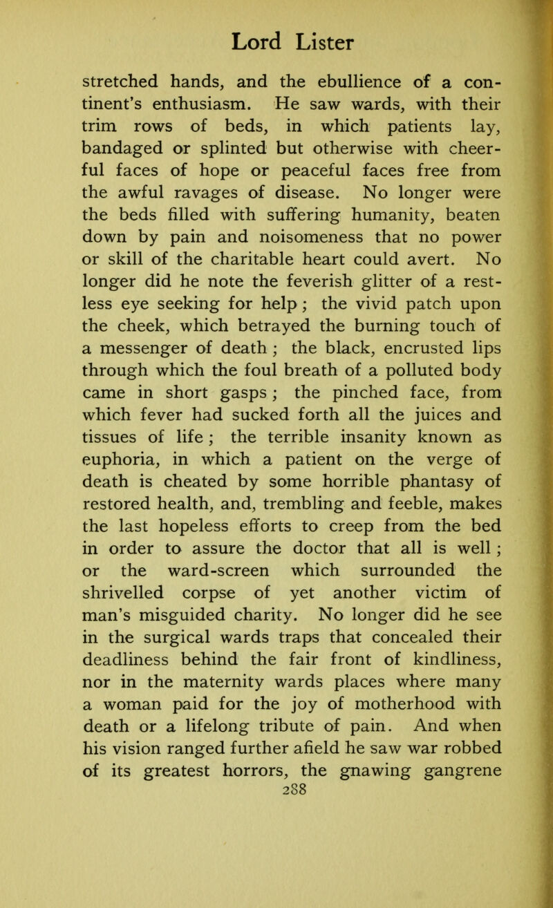 stretched hands, and the ebullience of a con- tinent's enthusiasm. He saw wards, with their trim rows of beds, in which patients lay, bandaged or splinted but otherwise with cheer- ful faces of hope or peaceful faces free from the awful ravages of disease. No longer were the beds filled with suffering humanity, beaten down by pain and noisomeness that no power or skill of the charitable heart could avert. No longer did he note the feverish glitter of a rest- less eye seeking for help ; the vivid patch upon the cheek, which betrayed the burning touch of a messenger of death ; the black, encrusted lips through which the foul breath of a polluted body came in short gasps; the pinched face, from which fever had sucked forth all the juices and tissues of life; the terrible insanity known as euphoria, in which a patient on the verge of death is cheated by some horrible phantasy of restored health, and, trembling and feeble, makes the last hopeless efforts to creep from the bed in order to assure the doctor that all is well; or the ward-screen which surrounded the shrivelled corpse of yet another victim of man's misguided charity. No longer did he see in the surgical wards traps that concealed their deadliness behind the fair front of kindliness, nor in the maternity wards places where many a woman paid for the joy of motherhood with death or a lifelong tribute of pain. And when his vision ranged further afield he saw war robbed of its greatest horrors, the gnawing gangrene