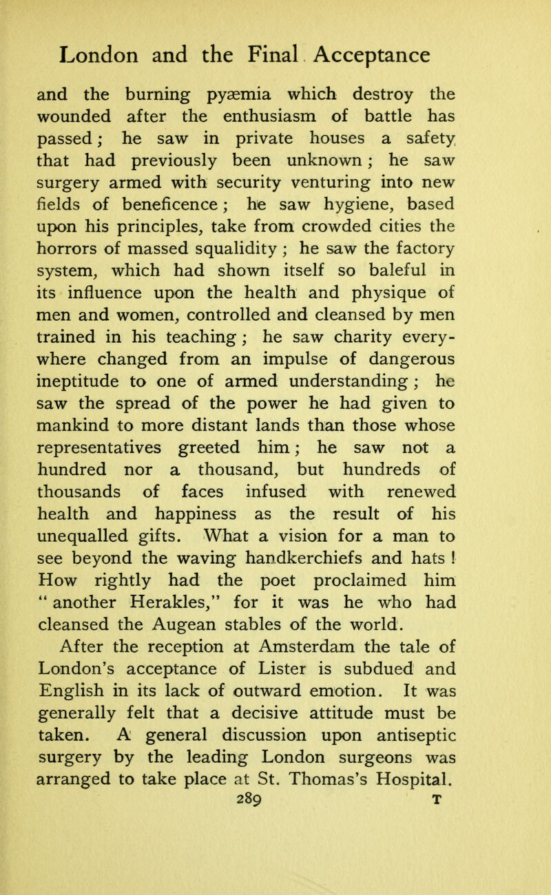 and the burning pyaemia which destroy the wounded after the enthusiasm of battle has passed; he saw in private houses a safety that had previously been unknown; he saw surgery armed with security venturing into new fields of beneficence; he saw hygiene, based upon his principles, take from crowded cities the horrors of massed squalidity; he saw the factory system, which had shown itself so baleful in its influence upon the health and physique of men and women, controlled and cleansed by men trained in his teaching; he saw charity every- where changed from an impulse of dangerous ineptitude to one of armed understanding; he saw the spread of the power he had given to mankind to more distant lands than those whose representatives greeted him; he saw not a hundred nor a thousand, but hundreds of thousands of faces infused with renewed health and happiness as the result of his unequalled gifts. What a vision for a man to see beyond the waving handkerchiefs and hats ! How rightly had the poet proclaimed him  another Herakles, for it was he who had cleansed the Augean stables of the world. After the reception at Amsterdam the tale of London's acceptance of Lister is subdued and English in its lack of outward emotion. It was generally felt that a decisive attitude must be taken. A general discussion upon antiseptic surgery by the leading London surgeons was arranged to take place at St. Thomas's Hospital.