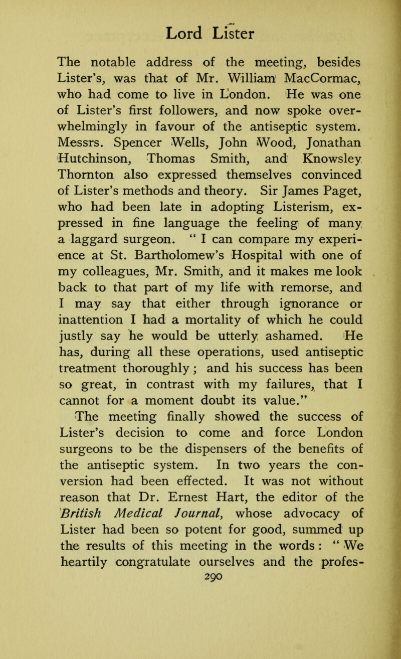 The notable address of the meeting, besides Lister's, was that of Mr. William MacCormac, who had come to live in London. He was one of Lister's first followers, and now spoke over- whelmingly in favour of the antiseptic system. Messrs. Spencer Wells, John Wood, Jonathan Hutchinson, Thomas Smith, and Knowsley Thornton also expressed themselves convinced of Lister's methods and theory. Sir James Paget, who had been late in adopting Listerism, ex- pressed in fine language the feeling of many a laggard surgeon.  I can compare my experi- ence at St. Bartholomew's Hospital with one of my colleagues, Mr. Smith, and it makes me look back to that part of my life with remorse, and I may say that either through ignorance or inattention I had a mortality of which he could justly say he would be utterly ashamed. He has, during all these operations, used antiseptic treatment thoroughly; and his success has been so great, in contrast with my failures, that I cannot for a moment doubt its value. The meeting finally showed the success of Lister's decision to come and force London surgeons to be the dispensers of the benefits of the antiseptic system. In two years the con- version had been effected. It was not without reason that Dr. Ernest Hart, the editor of the British Medical Journal, whose advocacy of Lister had been so potent for good, summed up the results of this meeting in the words :  We heartily congratulate ourselves and the profes-