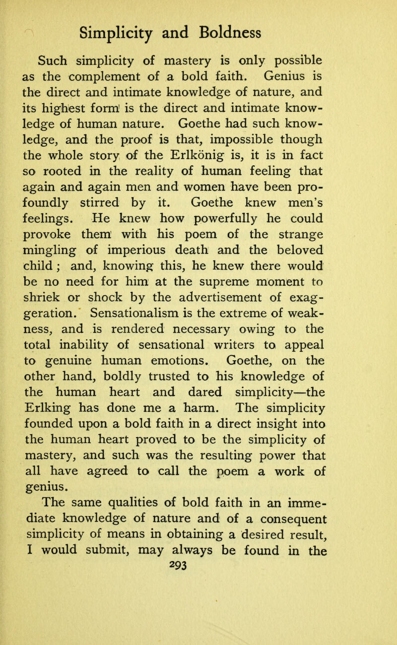 Such simplicity of mastery is only possible as the complement of a bold faith. Genius is the direct and intimate knowledge of nature, and its highest form' is the direct and intimate know- ledge of human nature. Goethe had such know- ledge, and the proof is that, impossible though the whole story of the Erlkonig is, it is in fact so rooted in the reality of human feeling that again and again men and women have been pro- foundly stirred by it. Goethe knew men's feelings. He knew how powerfully he could provoke them with his poem of the strange mingling of imperious death and the beloved child; and, knowing this, he knew there would be no need for him at the supreme moment to shriek or shock by the advertisement of exag- geration. Sensationalism is the extreme of weak- ness, and is rendered necessary owing to the total inability of sensational writers to appeal to genuine human emotions. Goethe, on the other hand, boldly trusted to his knowledge of the human heart and dared simplicity—the Erlking has done me a harm. The simplicity founded upon a bold faith in a direct insight into the human heart proved to be the simplicity of mastery, and such was the resulting power that all have agreed to call the poem a work of genius. The same qualities of bold faith in an imme- diate knowledge of nature and of a consequent simplicity of means in obtaining a desired result, I would submit, may always be found in the